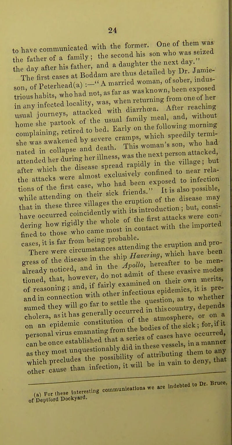 to have communicated v^\th the former. One of them was L fl her'f a family, the second his son who was se.zed h! dav after his father, and a daughter the next day Tit firs teas s at Boldam are thus detailed by Dr. Janne- f P eXad(a) :- A married woman, of sober, indus- son, of Pet'^^^^ • ^^f^, was known, been exposed trioushahUs wh h d not, a f^ returning from oneof her in any nifected locality ^ ^^^^^^^^ usual journeys, attacked W ^.^^^^^ home she P-^°f ^/^f ^^^^^.^lyTn Ihe following morning complaining, retired to bed. H-aiiy .,3 was awakened by sev-cran^p , w^^^^^ J^^^ nated in collapse and death. . „ attacked, attended her during her ^^^-^^^'^^^'^'^'^^ Z lmnge; but after which the ^^^^Zl'^Z^^^^^^^^ ^Tttlt%trtl^ tad been exposed to infecdon tions of the first case, „ ^^^^ possible, ^hile attending on ^1-- „f ,^,3 disease may cases, it is far from ^^ P/;^^^^^^^^^ eruption and pro- There were <=i>^'=^^'T'\^.'^',vhicb have been g.ess of the disease in the sh^^^^^^^ already noticed, and ^^^^^^J „f ^hese evasive modes tioned, tWt, ^----Vfi^tttedon their own merits, of reasoning ; and, \t ^air j epidemics, it is pre- andin -^^^ t^o tl tre\uestion, as to whether sumed they will go fai to^^t'l^J^ J thiscountry, depends cholera, asithas generally o^^^^^^^^ atmosphere, or on a on an epidemic ^°^'^'''f°l^!XAie^olthes\ck-Jov,ifit personal virus f/^^^'^^tIs o - have occurred. (A) For these Interesiing >- of Deptford Dockyard.