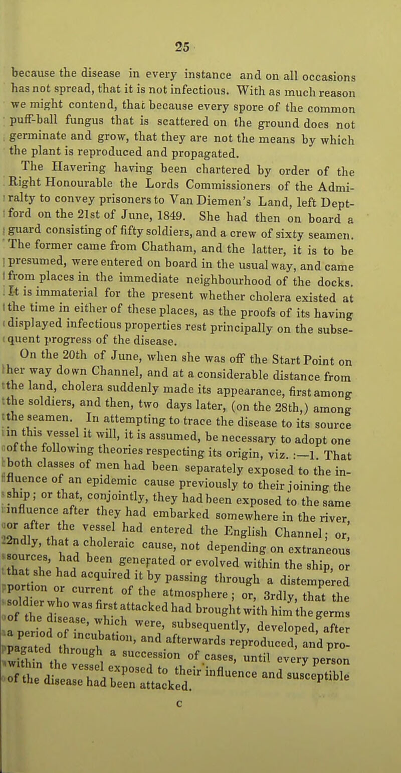 because the disease in everj' instance and on all occasions has not spread, that it is not infectious. With as much reason we might contend, that because every spore of the common puff-ball fungus that is scattered on the ground does not germinate and grow, that they are not the means by which the plant is reproduced and propagated. The Havering having been chartered by order of the Right Honourable the Lords Commissioners of the Admi- ■ralty to convey prisoners to VanDiemen's Land, left Dept- :ford on the 21st of June, 1849. She had then on board a 1 guard consisting of fifty soldiers, and a crew of sixty seamen. The former came from Chatham, and the latter, it is to be 1 presumed, were entered on board in the usual way, and came I from places in the immediate neighbourhood of the docks. . It is immaterial for the present whether cholera existed at I the time in either of these places, as the proofs of its having I displayed infectious properties rest principally on the subse- ! quent progress of the disease. On the 20th of June, when she was off the Start Point on ther way down Channel, and at a considerable distance from tthe land, cholera suddenly made its appearance, first among tthe soldiers, and then, two days later, (on the 28th,) among tthe seamen. In attempting to trace the disease to its source „n this vessel it will, it is assumed, be necessary to adopt one aofthe following theories respecting its origin, viz. That rboth classes of men had been separately exposed to the in- rfluence of an epidemic cause previously to their joining the ■ ship ; or that, conjointly, they had been exposed to the same : influence after they had embarked somewhere in the river aor after the vessel had entered the English Channel; or.' -2ndly, that a choleraic cause, not depending on extraneous Z7T ^f''^''^ the ship, or lor iln'n ''''''■'V?^^^'^' ^''^^^ - distempered .portion or current of the atmosphere; or, 3rdly, that the a nerioJ nf ' l ^ ^^''^^^^^ntly, developed, after c