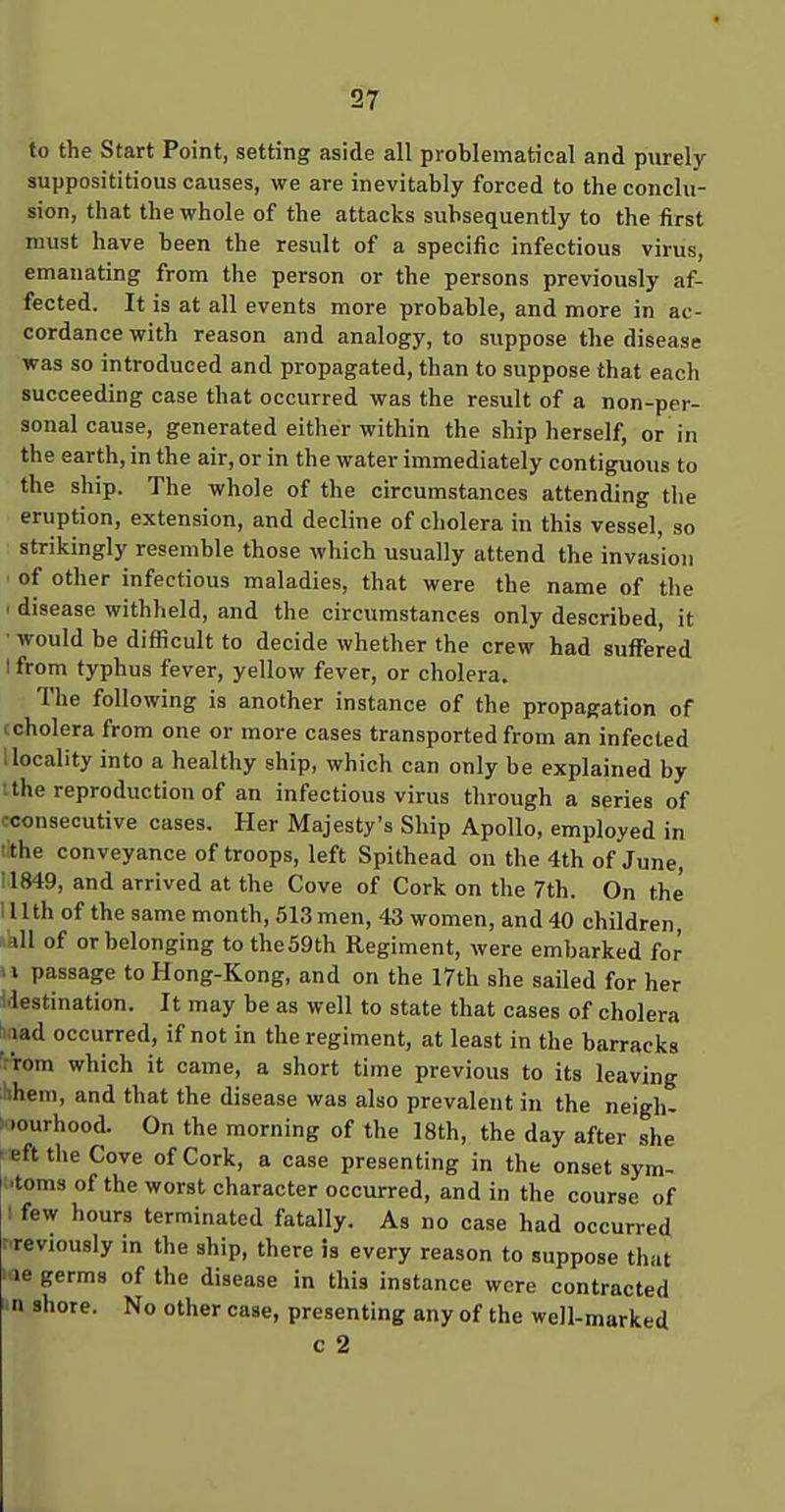 to the Start Point, setting aside all problematical and purely- supposititious causes, we are inevitably forced to the conclu- sion, that the whole of the attacks subsequently to the first must have been the result of a specific infectious virus, emanating from the person or the persons previously af- fected. It is at all events more probable, and more in ac- cordance with reason and analogy, to suppose the disease was so introduced and propagated, than to suppose that each succeeding case that occurred was the result of a non-per- sonal cause, generated either within the ship herself, or in the earth, in the air, or in the water immediately contiguous to the ship. The whole of the circumstances attending the eruption, extension, and decline of cholera in this vessel, so strikingly resemble those which usually attend the invasion ' of other infectious maladies, that were the name of the ' disease withheld, and the circumstances only described, it would be difficult to decide whether the crew had suffered I from typhus fever, yellow fever, or cholera. The following is another instance of the propagation of (cholera from one or more cases transported from an infected 1 locality into a healthy ship, which can only be explained by t the reproduction of an infectious virus through a series of cconsecutive cases. Her Majesty's Ship Apollo, employed in tithe conveyance of troops, left Spithead on the 4th of June, il849, and arrived at the Cove of Cork on the 7th. On the I llth of the same month, 513 men, 43 women, and 40 children, all of or belonging to the59th Regiment, were embarked for II passage to Hong-Kong, and on the 17th she sailed for her ^destination. It may be as well to state that cases of cholera biiad occurred, if not in the regiment, at least in the barracks 'rrom which it came, a short time previous to its leaving Hhem, and that the disease was also prevalent in the neigh- >..ourhood. On the morning of the 18th, the day after she • eft the Cove of Cork, a case presenting in the onset sym- ■toms of the worst character occurred, and in the course of ' few liours terminated fatally. As no case had occurred rreviously in the ship, there is every reason to suppose that •ae germs of the disease in this instance were contracted a shore. No other case, presenting any of the well-marked