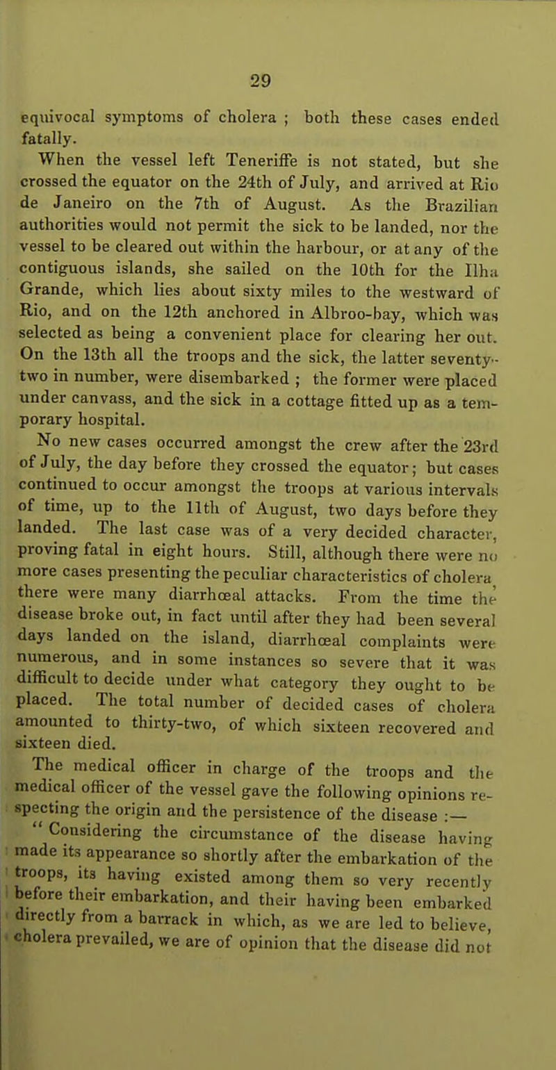 equivocal symptoms of cholera ; both these cases ended fatally. When the vessel left Teneriffe is not stated, but she crossed the equator on the 24th of July, and arrived at Rio de Janeiro on the 7th of August. As the Brazilian authorities would not permit the sick to be landed, nor the vessel to be cleared out within the harbour, or at any of the contiguous islands, she sailed on the 10th for the Ilh;i Grande, which lies about sixty miles to the westward of Rio, and on the 12th anchored in Albroo-bay, which was selected as being a convenient place for clearing her out. On the 13th all the troops and the sick, the latter seventy- two in number, were disembarked ; the former were placed under canvass, and the sick in a cottage fitted up as a tem- porary hospital. No new cases occurred amongst the crew after the 23rd of July, the day before they crossed the equator; but cases continued to occur amongst the troops at various intervals of time, up to the 11th of August, two days before they landed. The last case was of a very decided character, proving fatal in eight hours. Still, although there were nu more cases presenting the peculiar characteristics of cholera there were many diarrhoeal attacks. From the time the disease broke out, in fact until after they had been several days landed on the island, diarrhoeal complaints were numerous, and in some instances so severe that it was difficult to decide under what category they ought to be placed. The total number of decided cases of cholera amounted to thirty-two, of which sixteen recovered and sixteen died. The medical officer in charge of the troops and the medical officer of the vessel gave the following opinions re- specting the origin and the persistence of the disease :—  Considering the circumstance of the disease having made its appearance so shortly after the embarkation of the troops, its having existed among them so very recently before their embarkation, and their having been embarked directly from a barrack in which, as we are led to believe, cholera prevailed, we are of opinion tliat the disease did not