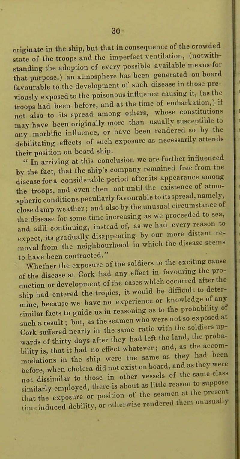 originate in the ship, but that inconsequence of the crowded state of the troops and the imperfect ventilation, (notwitlv- standing the adoption of every possible available means for that purpose,) an atmosphere has been generated on board favourable to the development of such disease in those pre- viously exposed to the poisonous influence causing it, (as the troops had been before, and at the time of embarkation,) if not also to its spread among others, whose constitutions may have been originally more than usually susceptible to any morbific influence, or have been rendered so by the debilitating effects of such exposure as necessarily attends their position on board ship. In arriving at this conclusion we are further influenced by the fact, that the ship's company remained free from the disease for a considerable period after its appearance among the troops, and even then not until the existence of atmo- spheric conditions peculiarly favourable to itsspread, namely, close damp weather ; and also by the unusual circumstance of the disease for some time increasing as we proceeded to sea, and still continuing, instead of, as we had evers-^ reason to expect, its gradually disappearing by our more distant re- moval from the neighbourhood in which the disease seems to have been contracted. Whether the exposure of the soldiers to the exciting cause of the disease at Cork had any effect in favouring the pro- duction or development of the cases which f'^ ^' ship had entered the tropics, it would be difficult to deter- mine, because we have no experience or knowledge of any similar facts to guide us in reasoning as to the probability of sucharesult; but, as the seamen who were not so exposed at Cork suff-ered nearly in the same ratio with the soldiers up- wards of thirty days after they had left the land, the proba- bility is, that it had no eff-ect whatever ; and, as the accom- .nodations in the ship were the same as they had been before, when cholera did not exist on board, and as they were ot dissimilar to those in other vessels of the same cla similarly employed, there is about as httle » ^^^^^^ that the exposure or position of the time induced debility, or otherwise rendered them unu.uall>