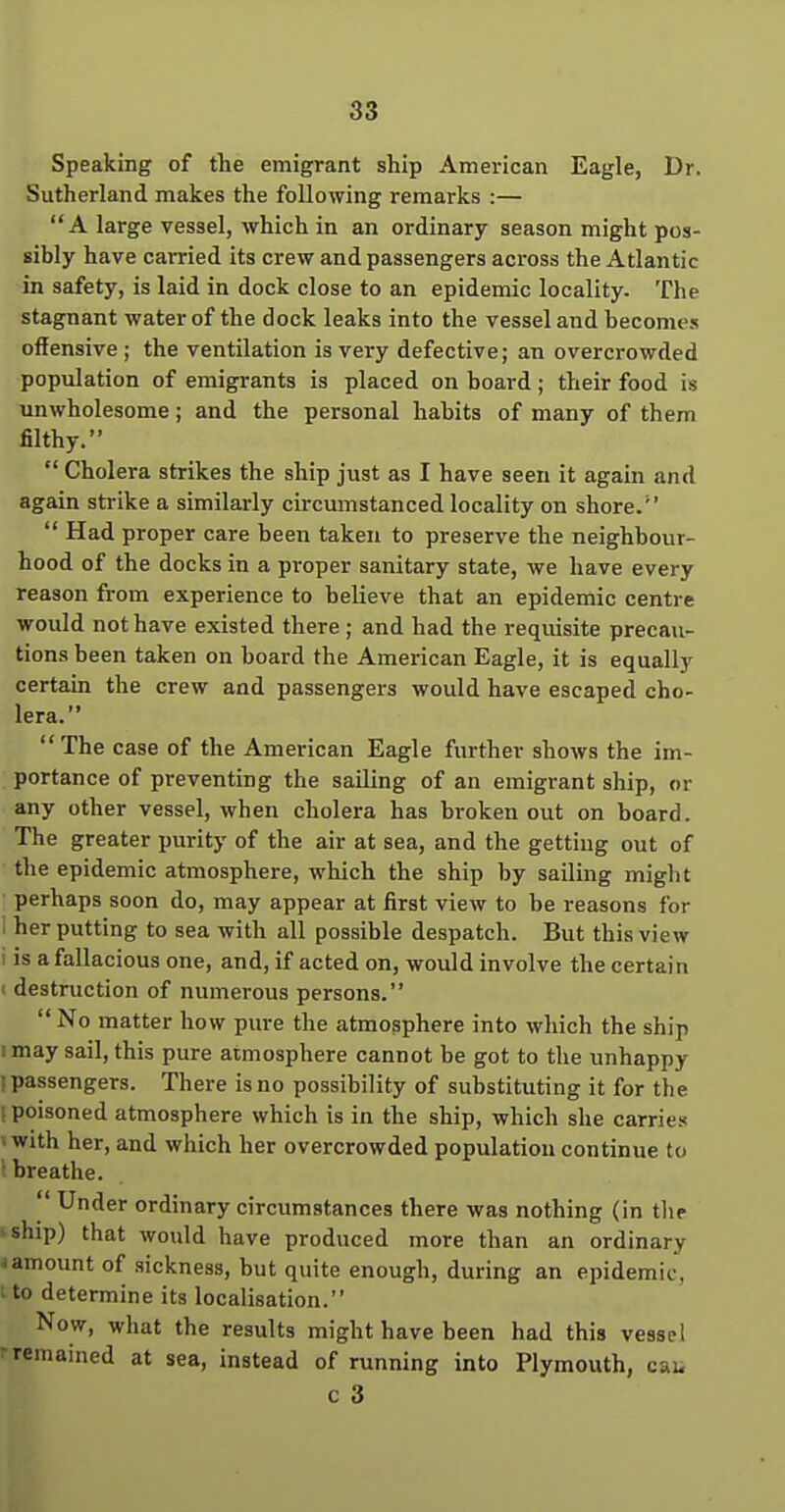 Speaking of the emigrant ship American Eagle, Dr. Sutherland makes the following remarks :—  A large vessel, which in an ordinary season might pos- sibly have carried its crew and passengers across the Atlantic in safety, is laid in dock close to an epidemic locality. The stagnant water of the dock leaks into the vessel and become.s offensive ; the ventilation is very defective; an overcrowded population of emigrants is placed on board; their food is unwholesome; and the personal habits of many of them filthy.  Cholera strikes the ship just as I have seen it again and again strike a similarly circumstanced locality on shore.  Had proper care been taken to preserve the neighbour- hood of the docks in a proper sanitary state, we have every reason from experience to believe that an epidemic centre would not have existed there ; and had the requisite precau- tions been taken on board the American Eagle, it is equally certain the crew and passengers would have escaped cho- lera. The case of the American Eagle further shows the im- portance of preventing the sailing of an emigrant ship, or any other vessel, when cholera has broken out on board. The greater purity of the air at sea, and the getting out of the epidemic atmosphere, which the ship by sailing might perhaps soon do, may appear at first view to be reasons for 1 her putting to sea with all possible despatch. But this view I is a fallacious one, and, if acted on, would involve the certain 1 destruction of numerous persons.  No matter how piu-e the atmosphere into which the ship 1 may sail, this pure atmosphere cannot be got to the unhappy (passengers. There is no possibility of substituting it for the ! poisoned atmosphere which is in the ship, which she carries • with her, and which her overcrowded population continue to I breathe.  Under ordinary circumstances there was nothing (in tlie >ship) that would have produced more than an ordinary I amount of sickness, but quite enough, during an epidemic, i to determine its localisation. Now, what the results might have been had this vessel rremained at sea, instead of running into Plymouth, cau