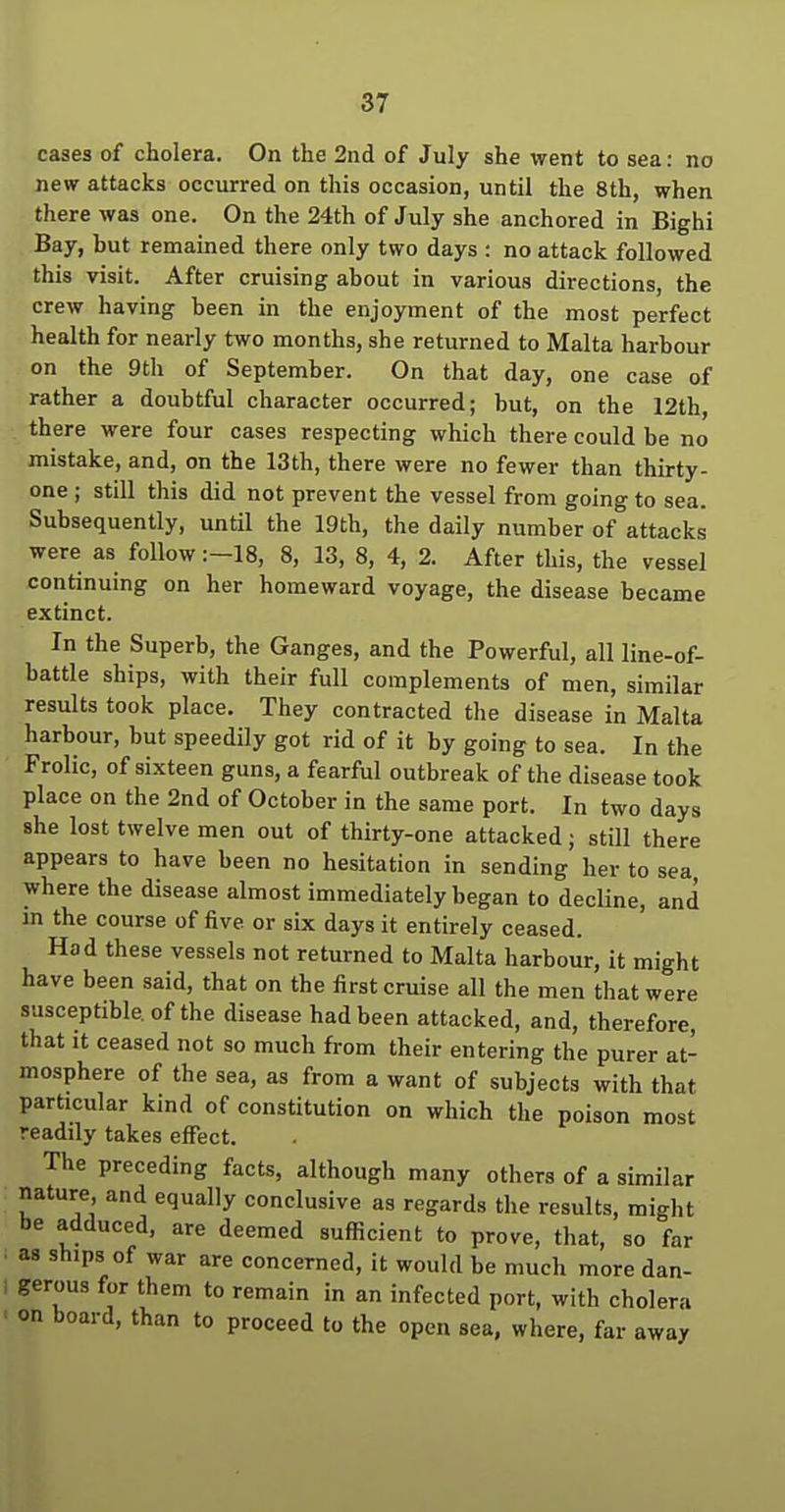 cases of cholera. On the 2nd of July she went to sea: no new attacks occurred on this occasion, until the 8th, when there was one. On the 24th of July she anchored in Bighi Bay, but remained there only two days : no attack followed this visit. After cruising about in various directions, the crew having been in the enjoyment of the most perfect health for nearly two months, she returned to Malta harbour on the 9th of September. On that day, one case of rather a doubtful character occurred; but, on the 12th, there were four cases respecting which there could be no mistake, and, on the 13th, there were no fewer than thirty- one ; still this did not prevent the vessel from going to sea. Subsequently, until the 19th, the daily number of attacks were as follow :-18, 8, 13, 8, 4, 2. After this, the vessel continuing on her homeward voyage, the disease became extinct. In the Superb, the Ganges, and the Powerful, all line-of- battle ships, with their full complements of men, similar results took place. They contracted the disease in Malta harbour, but speedily got rid of it by going to sea. In the Frolic, of sixteen guns, a fearful outbreak of the disease took place on the 2nd of October in the same port. In two days she lost twelve men out of thirty-one attacked; still there appears to have been no hesitation in sending her to sea where the disease almost immediately began to decline, and m the course of five or six days it entirely ceased. Had these vessels not returned to Malta harbour, it might have been said, that on the first cruise all the men that were susceptible of the disease had been attacked, and, therefore, that it ceased not so much from their entering the purer at- mosphere of the sea, as from a want of subjects with that particular kind of constitution on which the poison most readily takes effect. The preceding facts, although many others of a similar nature and equally conclusive as regards the results, might be adduced, are deemed sufficient to prove, that, so far as ships of war are concerned, it would be much more dan- gerous for them to remain in an infected port, with cholera on board, than to proceed to the open sea, where, far away
