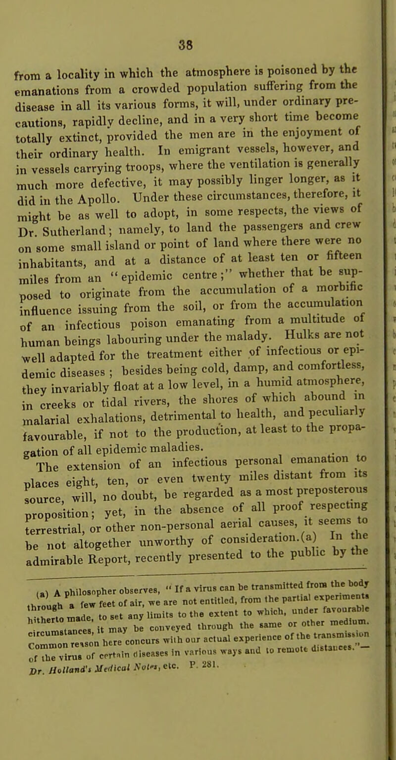 from a locality in which the atmosphere is poisoned by the emanations from a crowded population suffering from the disease in all its various forms, it will, under ordinary pre- cautions, rapidly decline, and in a very short time become totally extinct, provided the men are in the enjoyment of their ordinary health. In emigrant vessels, however, and in vessels carrying troops, where the ventilation is generally much more defective, it may possibly linger longer, as it did in the Apollo. Under these circumstances, therefore, it might be as well to adopt, in some respects, the views of Dr Sutherland; namely, to land the passengers and crew on some small island or point of land where there were no inhabitants, and at a distance of at least ten or fifteen miles from an epidemic centre; whether that be sup- nosed to originate from the accumulation of a morbihc influence issuing from the soil, or from the accumulation of an infectious poison emanating from a multitude ol human beings labouring under the malady. Hulks are not well adapted for the treatment either of infectious or epi- demic diseases ; besides being cold, damp, and comfortless, they invariably float at a low level, in a humid atmosphere, in creeks or tidal rivers, the shores of which abound in malarial exhalations, detrimental to health, and pecuhariy favourable, if not to the production, at least to the propa- gation of all epidemic maladies. The extension of an infectious personal emanation to places eight, ten, or even twenty miles distant from its source will, no doubt, be regarded as a most preposterous prposUion yet, in the absence of all proof respecting Lrestrial, or other non-personal aerial causes, ;t -ems to be not altogether unworthy of cons,deration.(a In he admirable Report, recently presented to the public by the TTTpl^pher observes, If a vims can be transmitted from the body ,hrou«h » few feet of air, we are not entitled, from the part.al exper.men . V r . Ide toset any limits to the extent to which, under favoorable urn tree ' it may b conveyed through the same or other medium. r ?™ hrre concurs wi.h our actual experience of the transmission rhTv^ruV ur ceZroiseases in various ways and to remote distances.- Dr. miland-i .Utrficoi A'ol'., etc. P. 281.