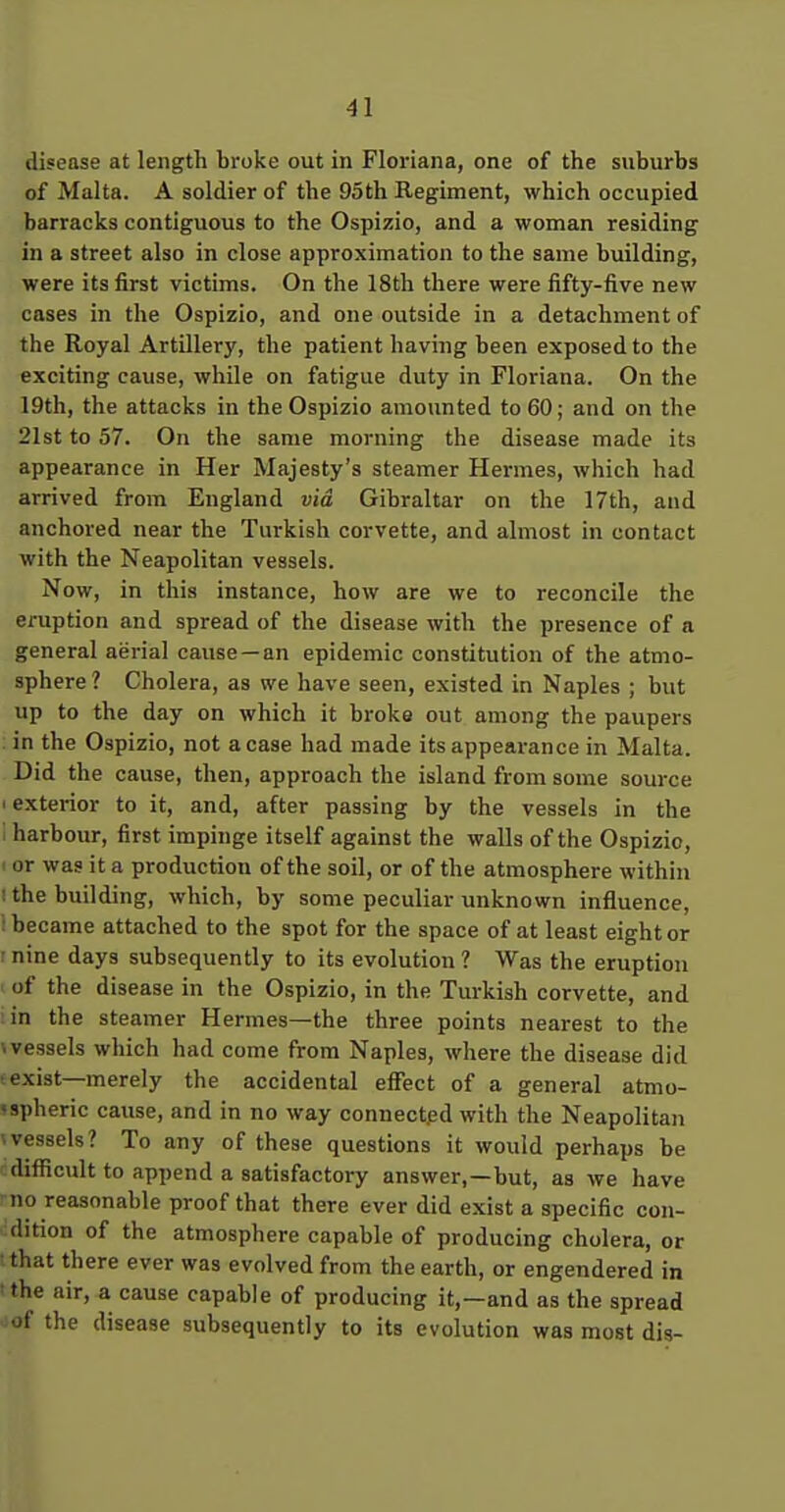 disease at length broke out in Floriana, one of the suburbs of Malta. A soldier of the 95th Regiment, which occupied barracks contiguous to the Ospizio, and a woman residing in a street also in close approximation to the same building, were its first victims. On the 18th there were fifty-five new cases in the Ospizio, and one outside in a detachment of the Royal Artillery, the patient having been exposed to the exciting cause, while on fatigue duty in Floriana. On the 19th, the attacks in the Ospizio amounted to 60; and on the 21st to 57. On the same morning the disease made its appearance in Her Majesty's steamer Hermes, which had arrived from England via Gibraltar on the 17th, and anchored near the Turkish corvette, and almost in contact with the Neapolitan vessels. Now, in this instance, how are we to reconcile the eruption and spread of the disease with the presence of a general aerial cause—an epidemic constitution of the atmo- sphere ? Cholera, as we have seen, existed in Naples ; but up to the day on which it broke out among the paupers in the Ospizio, not a case had made its appearance in Malta. Did the cause, then, approach the island from some source 'exterior to it, and, after passing by the vessels in the i harbour, first impinge itself against the walls of the Ospizio, ' or was it a production of the soil, or of the atmosphere within 1 the building, which, by some peculiar unknown influence, 1 became attached to the spot for the space of at least eight or -nine days subsequently to its evolution? Was the eruption of the disease in the Ospizio, in the Turkish corvette, and in the steamer Hermes—the three points nearest to the \ vessels which had come from Naples, where the disease did texist—merely the accidental effect of a general atmo- 'spheric cause, and in no way connected with the Neapolitan (vessels? To any of these questions it would perhaps be difiicult to append a satisfactory answer,—but, as we have no reasonable proof that there ever did exist a specific con- idition of the atmosphere capable of producing cholera, or ' that there ever was evolved from the earth, or engendered in ^ the air, a cause capable of producing it,—and as the spread oof the disease subsequently to its evolution was most dis-
