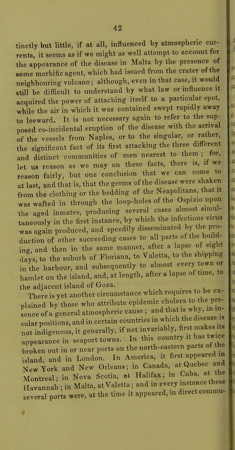 tinctly but little, if at all, inBuenced by atmospheric cur- rents, it seems as if we might as well attempt to account for the appearance of the disease in Malta by the presence of some morbific agent, which had issued from the crater of the neighbouring volcano; although, even in that case, it would still be difficult to understand by what law or influence it acquired the power of attaching itself to a particular spot, while the air in which it was contained swept rapidly away to leeward. It is not necessary again to refer to the sup- posed co-incidental eruption of the disease with the arnval of the vessels from Naples, or to the singular, or rather, the significant fact of its first attacking the three different and distinct communities of men nearest to them ; for, let UB reason as we may on these facts, there is, if we reason fairly, but one conclusion that we can come to at last, and that is, that the germs of the disease were shaken from the clothing or the bedding of the Neapolitans, that it was wafted in through the loop-holes of the Osp.z.o upon the aged inmates, producing several cases almost simul- taneously in the first instance, by which the infectious virus was again produced, and speedily disseminated by the pro- duction of other succeeding cases to all parts of the buUd- ing, and then in the same manner, after a lapse of eight days, to the suburb of Floriana, to Valetta, to the shippmg in the harbour, and subsequently to almost every town or hamlet on the island, and, at length, after a lapse of time, to the adjacent island of Goza. ^ v„ There is yet another circumstance which reqiures to be ex- plained by those who attribute epidemic cholera to the pre- Lce of a general atmospheric cause ; and that is ^hy. m in- sular positions, and in certain countries m which the disease not indigenous, it generally, if not invariably fir«t|akes.t appearance in seaport towns. In this country it has tw ee broken out in or near ports on the north-eastern parts of the island, and in London. In America, it first appeared in New York and New Orleans; in Canada, at Quebec and Montreal; in Nova Scotia, at Halifax; in Cuba, at the Havannah ; in Malta, at Valelta; and in every instance these 3 por s were, at the time it appeared, in direct commu-