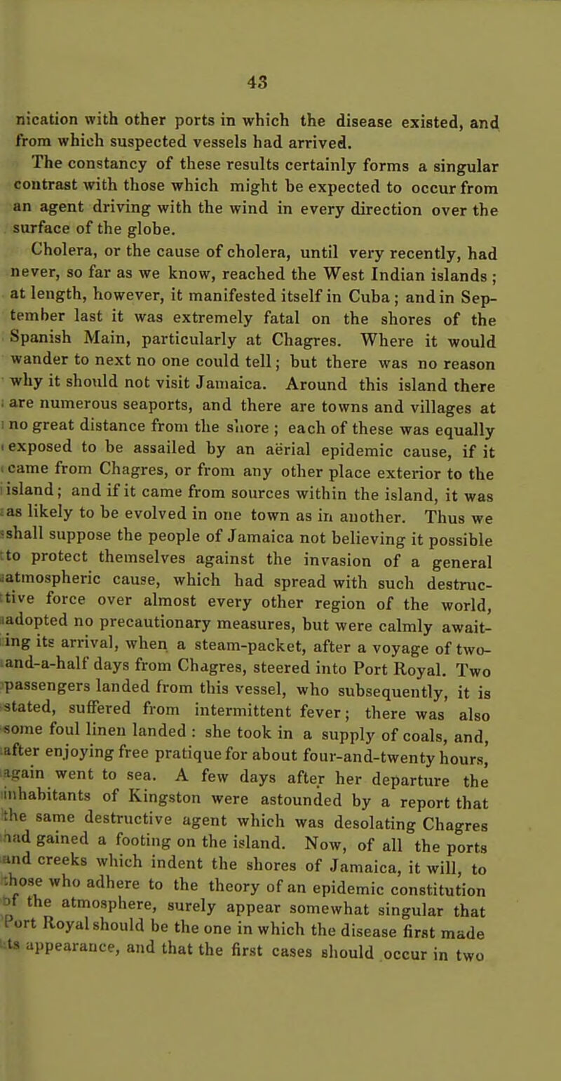 nication with other ports in which the disease existed, and from which suspected vessels had arrived. The constancy of these results certainly forms a singular contrast with those which might be expected to occur from an agent driving with the wind in every direction over the surface of the globe. Cholera, or the cause of cholera, until very recently, had never, so far as we know, reached the West Indian islands ; at length, however, it manifested itself in Cuba ; and in Sep- tember last it was extremely fatal on the shores of the Spanish Main, particularly at Chagres. Where it would wander to next no one could tell; but there was no reason why it should not visit Jamaica. Around this island there are numerous seaports, and there are towns and villages at I no great distance from the shore ; each of these was equally < exposed to be assailed by an aerial epidemic cause, if it ; came from Chagres, or from any other place exterior to the I island; and if it came from sources within the island, it was :as likely to be evolved in one town as in another. Thus we sshall suppose the people of Jamaica not believing it possible tto protect themselves against the invasion of a general aatmospheric cause, which had spread with such destruc- :tive force over almost every other region of the world, ladopted no precautionary measures, but were calmly await- ing its arrival, when a steam-packet, after a voyage of two- land-a-half days from Chagres, steered into Port Royal. Two passengers landed from this vessel, who subsequently, it is stated, suffered from intermittent fever; there was also some foul linen landed : she took in a supply of coals, and, after enjoying free pratique for about four-and-twenty hours, ^again went to sea. A few days after her departure the inhabitants of Kingston were astounded by a report that the same destructive agent which was desolating Chagres nad gained a footing on the island. Now, of all the ports and creeks which indent the shores of Jamaica, it will, to -.hose who adhere to the theory of an epidemic constitution af the atmosphere, surely appear somewhat singular that [ ort Royal should be the one in which the disease first made appearance, and that the first cases should occur in two