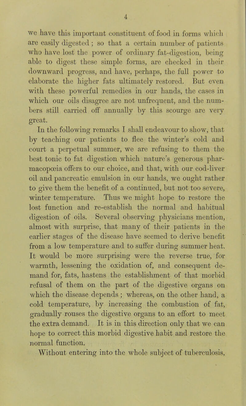 we have this important constituent of food in forms whicli are easily digested ; so that a certain number of patients who have lost the power of ordinary fat-digestion, being able to digest these simple forms, are checked in their downward progress, and have, perhaps, the full power to elaborate the higher fats ultimately restored. But even with these powerful remedies in our hands, the cases in which our oils disagree are not unfrequent, and the num- l)ers still carried off annually by this scourge are very great. In the following remarks I shall endeavour to show, that by teaching our patients to flee the winter’s cold and court a perpetual summer, we are refusing to them the best tonic to fat digestion which nature’s generous phar- macopoeia offers to our choice, and that, with our cod-liver oil and pancreatic emulsion in our hands, we ought rather to give them the benefit of a continued, but not too severe, winter temperature. Thus we might hope to restore the lost function and re-establish the normal and habitual digestion of oils. Several observing physicians mention, almost with surprise, that many of their patients in the earlier stages of the disease have seemed to derive benefit from a low temperature and to suffer dming summer heat. It would be more surprising were the reverse true, for warmth, lessening the oxidation of, and consequent de- mand for, fats, hastens the estabhshment of that morbid refusal of them on the part of the digestive organs on which the disease depends ; whereas, on the other hand, a cold temperature, by increasing the combustion of fat, gradually rouses the digestive organs to an effort to meet the extra demand. It is in this direction only that we can hope to correct this morbid digestive habit and restore the normal function. Without entering into the whole subject of tuberculosis.