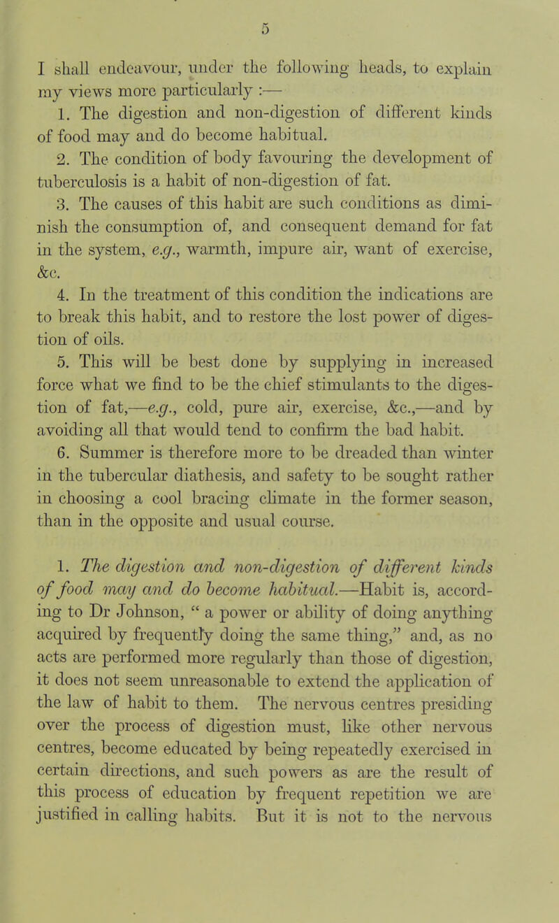 I shall endeavour, under the following heads, to explain ray views more particularly :— 1. The digestion and non-digestion of different kinds of food may and do become habitual, 2. The condition of body favouring the development of tuberculosis is a habit of non-digestion of fat. 3. The causes of this habit are such conditions as dimi- nish the consumption of, and consequent demand for fat in the system, e.g., warmth, impure air, want of exercise, &c. 4. In the treatment of this condition the indications are to break this habit, and to restore the lost power of diges- tion of oils. 5. This will be best done by supplying in increased force what we find to be the chief stimulants to the diges- tion of fat,—e.g., cold, pure air, exercise, &c.,—and by avoiding all that would tend to confirm the bad habit. 6. Summer is therefore more to be dreaded than winter in the tubercular diathesis, and safety to be sought rather in choosing a cool bracing climate in the former season, than in the opposite and usual course. 1. The digestion and non-digestion of different kinds of food may and do become habitucd.—Habit is, accord- ing to Dr Johnson, “ a power or ability of doing anything acquired by frequently doing the same thing,” and, as no acts are performed more regularly than those of digestion, it does not seem unreasonable to extend the application of the law of habit to them. The nervous centres presiding over the process of digestion must, like other nervous centres, become educated by being repeatedly exercised in certain directions, and such powers as are the result of this process of education by frequent repetition we are justified in calling habits. But it is not to the nervous