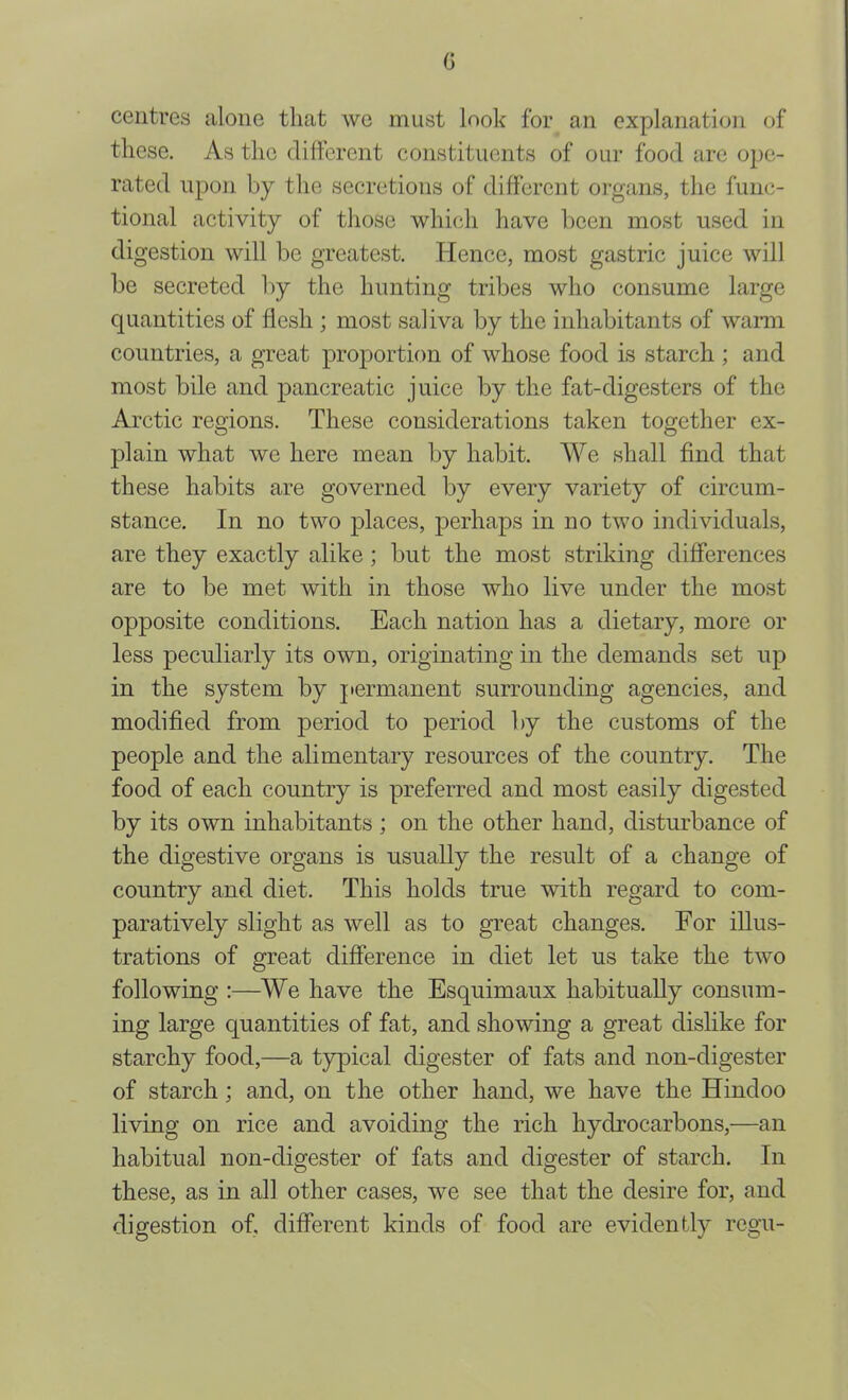 c centres alone that we must look for an explanation of these. As the different constituents of our food are ope- rated upon by the secretions of different organs, the func- tional activity of those which have been most used in digestion will be greatest. Hence, most gastric juice will be secreted by the hunting tribes who consume large quantities of ffesh ; most saliva by the inhabitants of warm countries, a great proportion of whose food is starch ; and most bile and pancreatic juice by the fat-digesters of the Arctic regions. These considerations taken together ex- plain what we here mean by habit. We shall find that these habits are governed by every variety of circum- stance. In no two 2^Hces, perhaps in no two individuals, are they exactly alike; but the most striking differences are to be met with in those who live under the most opposite conditions. Each nation has a dietary, more or less peculiarly its own, originating in the demands set up in the system by permanent surrounding agencies, and modified from period to period by the customs of the people and the alimentary resources of the country. The food of each country is preferred and most easily digested by its own inhabitants ; on the other hand, disturbance of the digestive organs is usually the result of a change of country and diet. This holds true with regard to com- paratively slight as well as to great changes. For illus- trations of great difference in diet let us take the two following :—We have the Esquimaux habitually consum- ing large quantities of fat, and showing a great dislike for starchy food,—a typical digester of fats and non-digester of starch; and, on the other hand, we have the Hindoo living on rice and avoiding the rich hydrocarbons,—an habitual non-digester of fats and digester of starch. In these, as in all other cases, we see that the desire for, and digestion of, different kinds of food are evidently regu-