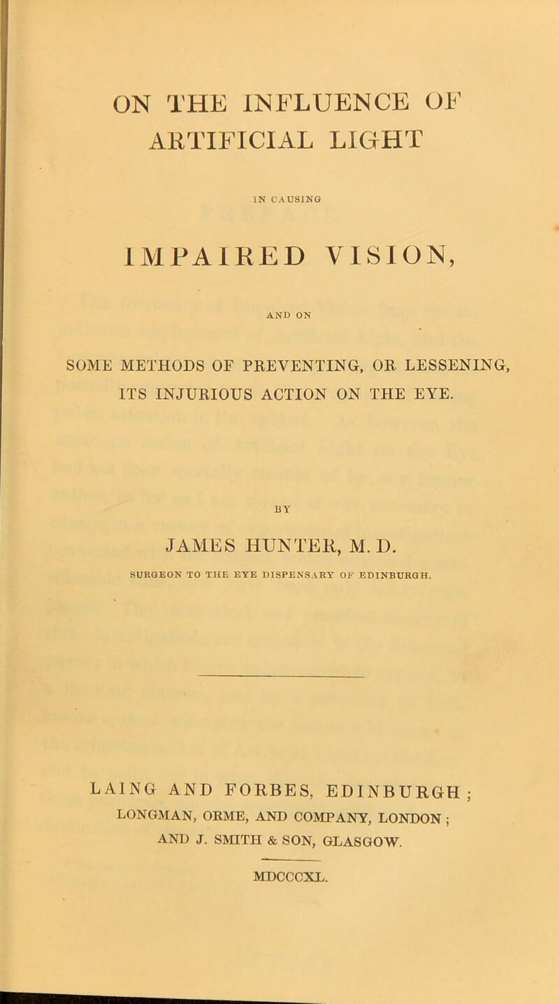 ON THE INFLUENCE OF ARTIFICIAL LIGHT IN CAUSING IMPAIRED VISION, AND ON SOME METHODS OF PREVENTING, OR LESSENING, ITS INJURIOUS ACTION ON THE EYE. JAMES HUNTEK, M. D. SURGEON TO THE EYE DISPENSARY OF EDINBURGH. LAING AND FORBES, EDINBURGH; LONGMAN, ORME, AND COMPANY, LONDON; AND J. SMITH & SON, GLASGOW. MDCCCXL.