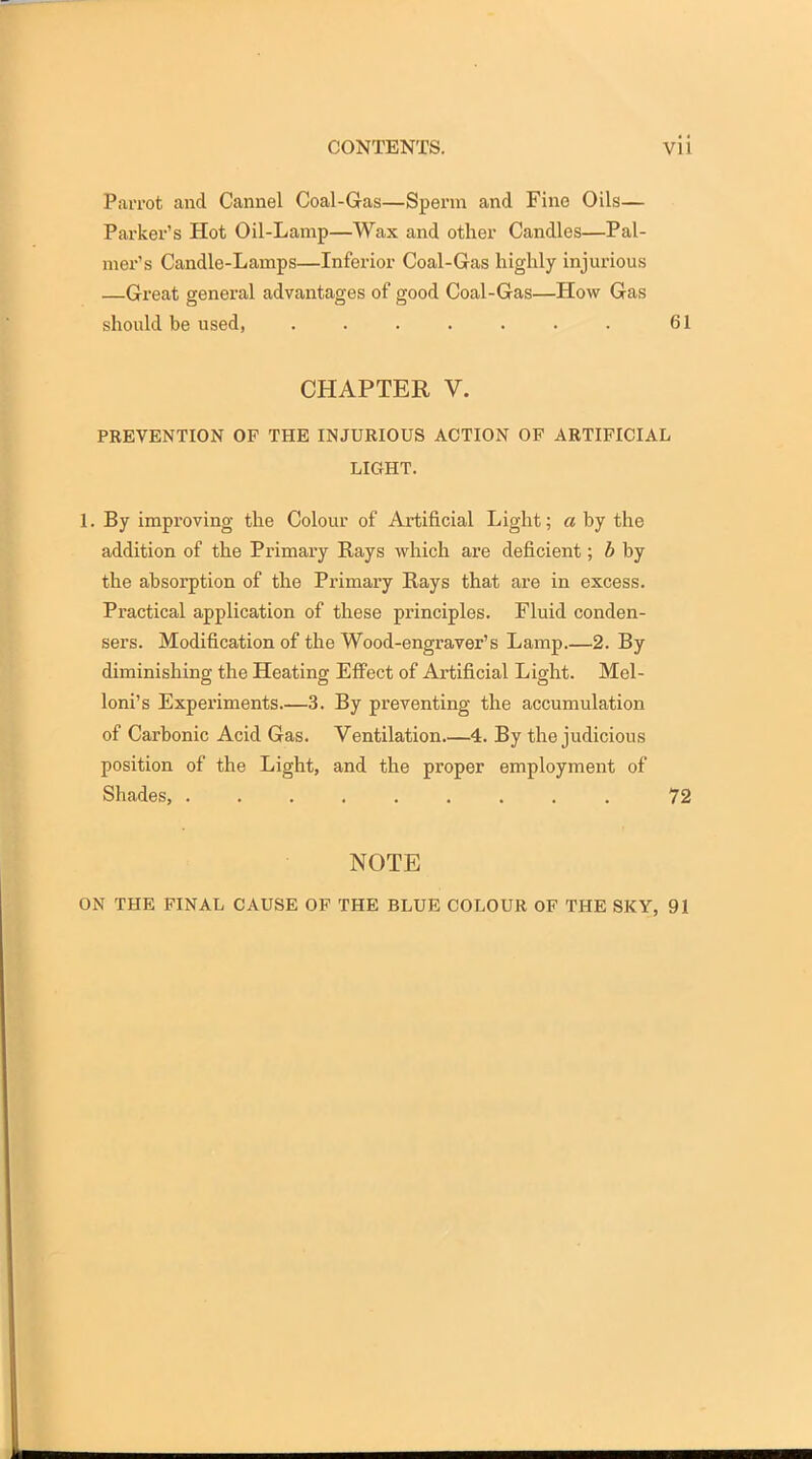 Parrot and Cannel Coal-Gas—Sperm and Fine Oils— Parker's Hot Oil-Lamp—Wax and other Candles—Pal- mer's Candle-Lamps—Inferior Coal-Gas highly injurious —Great general advantages of good Coal-Gas—How Gas should be used, ....... 61 CHAPTER V. PREVENTION OF THE INJURIOUS ACTION OF ARTIFICIAL LIGHT. 1. By improving the Colour of Artificial Light; a by the addition of the Primary Rays which are deficient; b by the absorption of the Primary Rays that are in excess. Practical application of these principles. Fluid conden- sei's. Modification of the Wood-engraver's Lamp 2. By diminishing the Heating Efi'ect of Artificial Light. Mel- loni's Experiments.—3. By preventing the accumulation of Carbonic Acid Gas. Ventilation 4. By the judicious position of the Light, and the proper employment of Shades, 72 NOTE ON THE PINAL CAUSE OF THE BLUE COLOUR OF THE SKY, 91