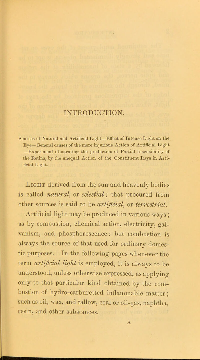 INTRODUCTION. Sources of Natural and Ai'tificial Light—Effect of Intense Light on the Eye—General causes of the more injurious Action of Artificial Light —Experiment illustrating the production of Partial Insensibility of the Retina, by the unequal Action of the Constituent Rays in Arti- ficial Light. Light derived from the sun and heavenly bodies is called natural, or celestial; that procured from other sources is said to be artificial^ or terrestr^ial. Artificial light may be produced in various ways; as by combustion, chemical action, electricity, gal- vanism, and phosphorescence : but combustion is always the source of that used for ordinary domes- tic purposes. In the following pages whenever the term artificial light is employed, it is always to be understood, unless otherwise expressed, as applying only to that particular kind obtained by the com- bustion of hydro-carburetted inflammable matter; such as oil, wax, and tallow, coal or oil-gas, naphtha, resin, and other substances. A