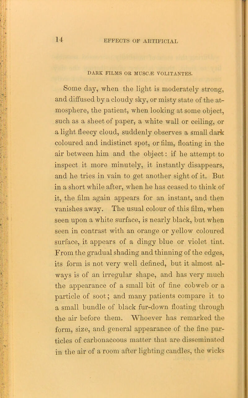 DARK FILMS OR MUSC^ VOLITANTES. Some day, when the light is moderately strong, and diffused by a cloudy sky, or misty state of the at- mosphere, the patient, when looking at some object, such as a sheet of paper, a white wall or ceiling, or a light fleecy cloud, suddenly observes a small dark coloured and indistinct spot, or j&lm, floating in the air between him and the object: if he attempt to inspect it more minutely, it instantly disappears, and he tries in vain to get another sight of it. But in a short while after, when he has ceased to think of it, the film again appears for an instant, and then vanishes away. The usual colour of this film, when seen upon a white surface, is nearly black, but when seen in contrast with an orange or yellow coloured surface, it appears of a dingy blue or violet tint. From the gradual shading and thinning of the edges, its form is not very well defined, but it almost al- ways is of an irregular shape, and has very much the appearance of a small bit of fine cobweb or a particle of soot; and many patients compare it to a small bundle of black fur-down floating through the air before them. Whoever has remarked the form, size, and general appearance of the fine par- ticles of carbonaceous matter that are disseminated in the air of a room after lighting candles, the wicks