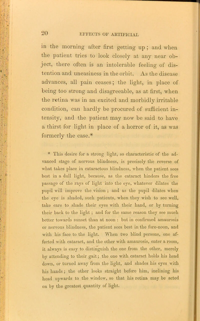in the morning after first getting up ; and when the patient tries to look closely at any near ob- ject, there often is an intolerable feeling of dis- tention and uneasiness in the orbit. As the disease advances, all pain ceases; the light, in place of being too strong and disagreeable, as at first, when the retina was in an excited and morbidly irritable condition, can hardly be procured of suflBcient in- tensity, and the patient may now be said to have a thirst for light in place of a horror of it, as was formerly the case.* * This desire for a strong light, so characteristic of the ad- vanced stage of nervous blindness, is precisely the i-everse of what takes place in cataractous blindness, when the patient sees best in a dull light, because, as the cataract hinders the free passage of the rays of light into the eye, whatever dilates the pupil will improve the vision ; and as the pupil dilates when the eye is shaded, such patients, when they wish to see well, take care to shade their eyes with their hand, or by turning their back to the light; and for the same reason they see much better towards sunset than at noon : but in confirmed amaurosis or nervous blindness, the patient sees best in the fore-noon, and with his face to the light. When two blind persons, one af- fected with cataract, and the other with amam-osis, enter a room, it always is easy to distinguish the one from the other, merely by attending to their gait; the one with cataract holds his head down, or turned away from the light, and shades his eyes with his hands; the other looks straight before him, inclining his head upwards to the window, so that his retina may be acted on by the greatest quantity of light.
