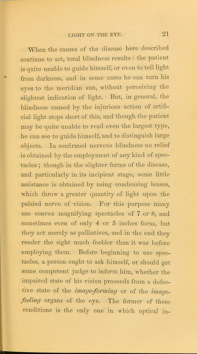 When the causes of the disease here described continue to act, total blindness results : the patient is quite unable to guide himself, or even to tell light from darkness, and in some cases he can turn his eyes to the meridian sun, without perceiving the slightest indication of light. But, in general, the blindness caused by the injurious action of artifi- cial light stops short of this, and though the patient may be quite unable to read even the largest type, he can see to guide himself, and to distinguish large objects. In confirmed nervous blindness no relief is obtained by the employment of any kind of spec- tacles ; though in the slighter forms of the disease, and particularly in its incipient stage, some little assistance is obtained by using condensing lenses, which throw a greater quantity of light upon the palsied nerve of vision. For this purpose many use convex magnifying spectacles of 7 or 8, and sometimes even of only 4 or 5 inches focus, but they act merely as palliatives, and in the end they render the sight much feebler than it was before employing them. Before beginning to use spec- tacles, a person ought to ask himself, or should get some competent judge to inform him, whether the impaired state of his vision proceeds from a defec- tive state of the image-forming or of the image- feeling organs of the eye. The former of these conditions is the only one in which optical in-