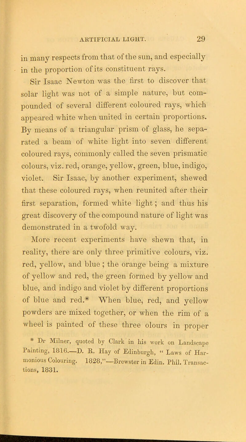 in many respects from that of the sun, and especially in the proportion of its constituent rays. Sir Isaac Newton was the first to discover that solar light was not of a simple nature, but com- pounded of several different coloured rays, which appeared white when united in certain proportions. By means of a triangular prism of glass, he sepa- rated a beam of white light into seven different, coloured rays, commonly called the seven prismatic colours, viz. red, orange, yellow, green, blue, indigo, violet. Sir Isaac, by another experiment, shewed that these coloured rays, when reunited after their first separation, formed white light; and thus his great discovery of the compound nature of light was demonstrated in a twofold way. More recent experiments have shewn that, in reality, there are only three primitive colours, viz. red, yellow, and blue ; the orange being a mixture of yellow and red, the green formed by yellow and blue, and indigo and violet by difi'erent proportions of blue and red.* When blue, red, and yellow powders are mixed together, or when the rim of a wheel is painted of these three olours in proper * Dr Milner, quoted by Clark in his work on Landscape Painting, 1816—D. R, Hay of Edinbui-gh,  Laws of Har- monious Colouring. 1828,—Brewster in Edin. Phil. Transac- tions, 1831.