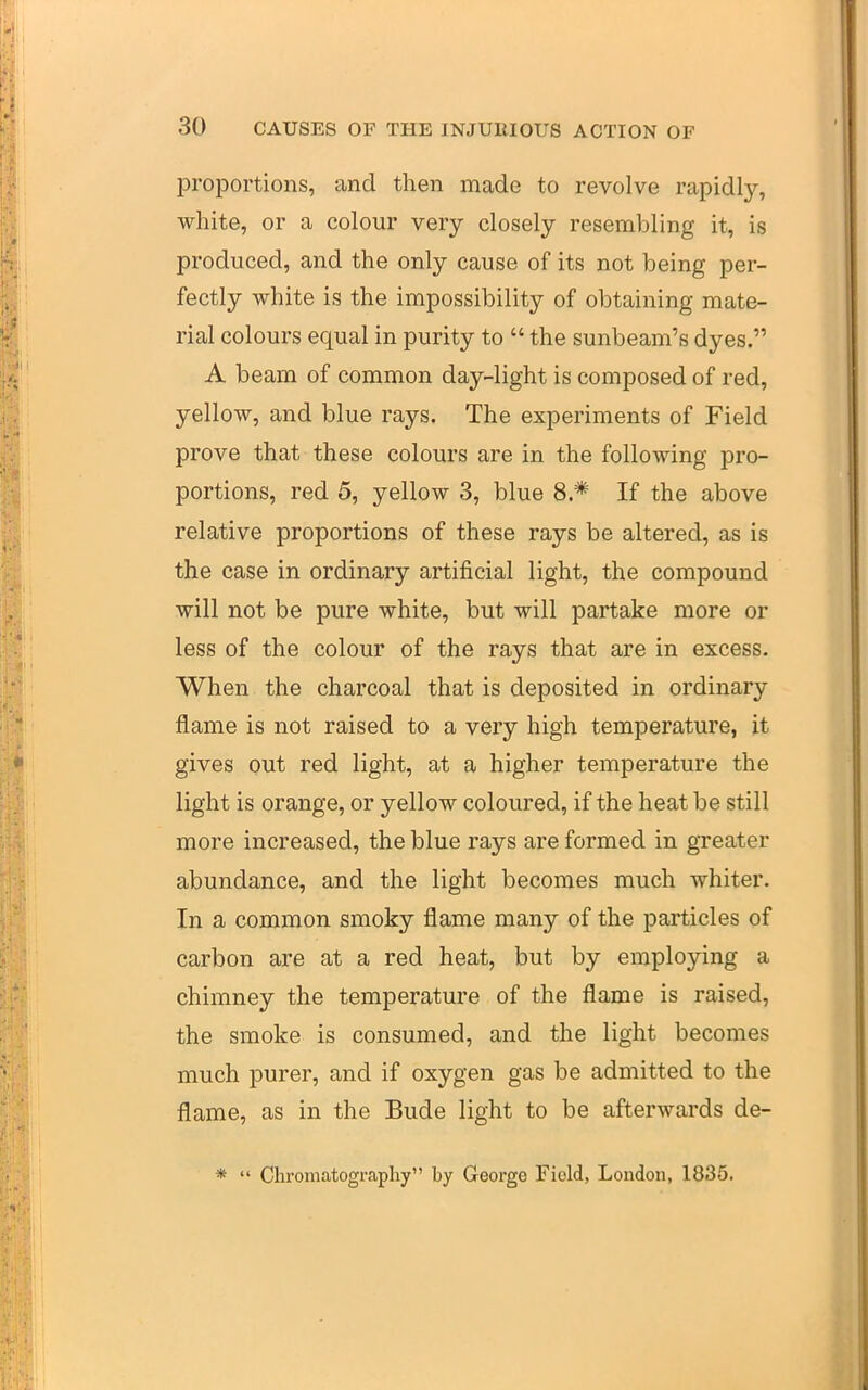 proportions, and then made to revolve rapidly, white, or a colour very closely resembling it, is produced, and the only cause of its not being per- fectly white is the impossibility of obtaining mate- rial colours equal in purity to  the sunbeam's dyes. A beam of common day-light is composed of red, yellow, and blue rays. The experiments of Field prove that these colours are in the following pro- portions, red 5, yellow 3, blue 8.* If the above relative proportions of these rays be altered, as is the case in ordinary artificial light, the compound will not be pure white, but will partake more or less of the colour of the rays that are in excess. When the charcoal that is deposited in ordinary flame is not raised to a very high temperature, it gives out red light, at a higher temperature the light is orange, or yellow coloured, if the heat be still more increased, the blue rays are formed in greater abundance, and the light becomes much whiter. In a common smoky flame many of the particles of carbon are at a red heat, but by employing a chimney the temperature of the flame is raised, the smoke is consumed, and the light becomes much purer, and if oxygen gas be admitted to the flame, as in the Bude light to be afterwards de- *  Chromatography by George Field, London, 1835.