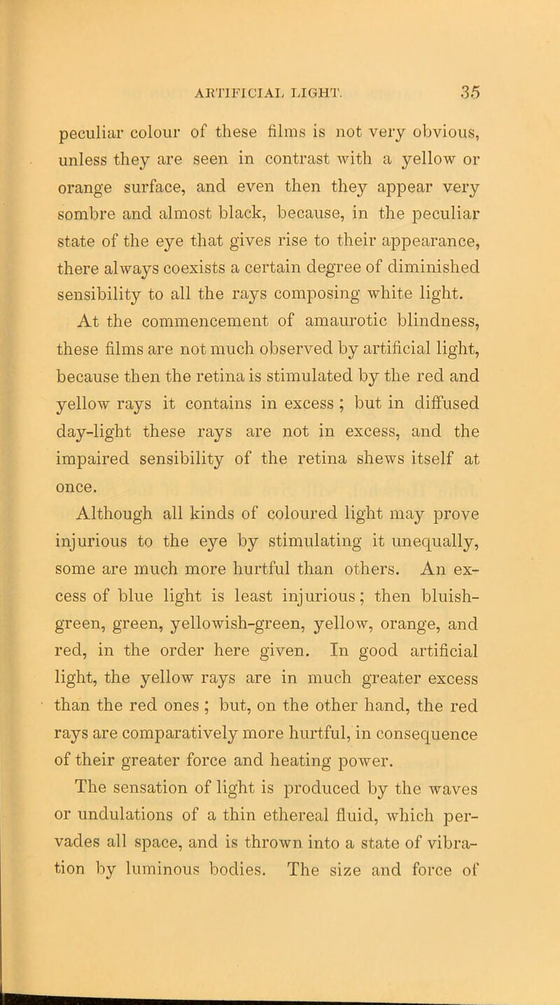 peculiar colour of these films is not very obvious, unless they are seen in contrast with a yellow or orange surface, and even then they appear v^ry sombre and almost black, because, in the peculiar state of the eye that gives rise to their appearance, there always coexists a certain degree of diminished sensibility to all the rays composing white light. At the commencement of amaurotic blindness, these films are not much observed by artificial light, because then the retina is stimulated by the red and yellow rays it contains in excess ; but in diffused day-light these rays are not in excess, and the impaired sensibility of the retina shews itself at once. Although all kinds of coloured light may prove injurious to the eye by stimulating it unequally, some are much more hurtful than others. An ex- cess of blue light is least injurious; then bluish- green, green, yellowish-green, yellow, orange, and red, in the order here given. In good artificial light, the yellow rays are in much greater excess than the red ones; but, on the other hand, the red rays are comparatively more hurtful, in consequence of their greater force and heating power. The sensation of light is produced by the waves or undulations of a thin ethereal fluid, which per- vades all space, and is thrown into a state of vibra- tion by luminous bodies. The size and force of