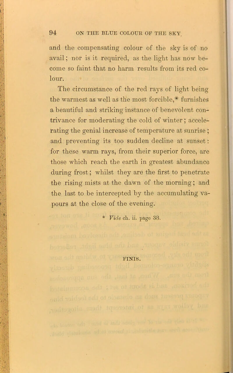 and the compensating colour of the sky is of no avail; nor is it required, as the light has now be- come so faint that no harm results from its red co- lour. The circumstance of the red rays of light being the warmest as well as the most forcible,* furnishes a beautiful and striking instance of benevolent con- trivance for moderating the cold of winter; accele- rating the genial increase of temperature at sunrise; and preventing its too sudden decline at sunset: for these warm rays, from their superior force, are those which reach the earth in greatest abundance during frost; whilst they are the first to penetrate the rising mists at the dawn of the morning; and the last to be intercepted by the accumulating va- pours at the close of the evening. * Vide ch. ii. page 38. FINlS.