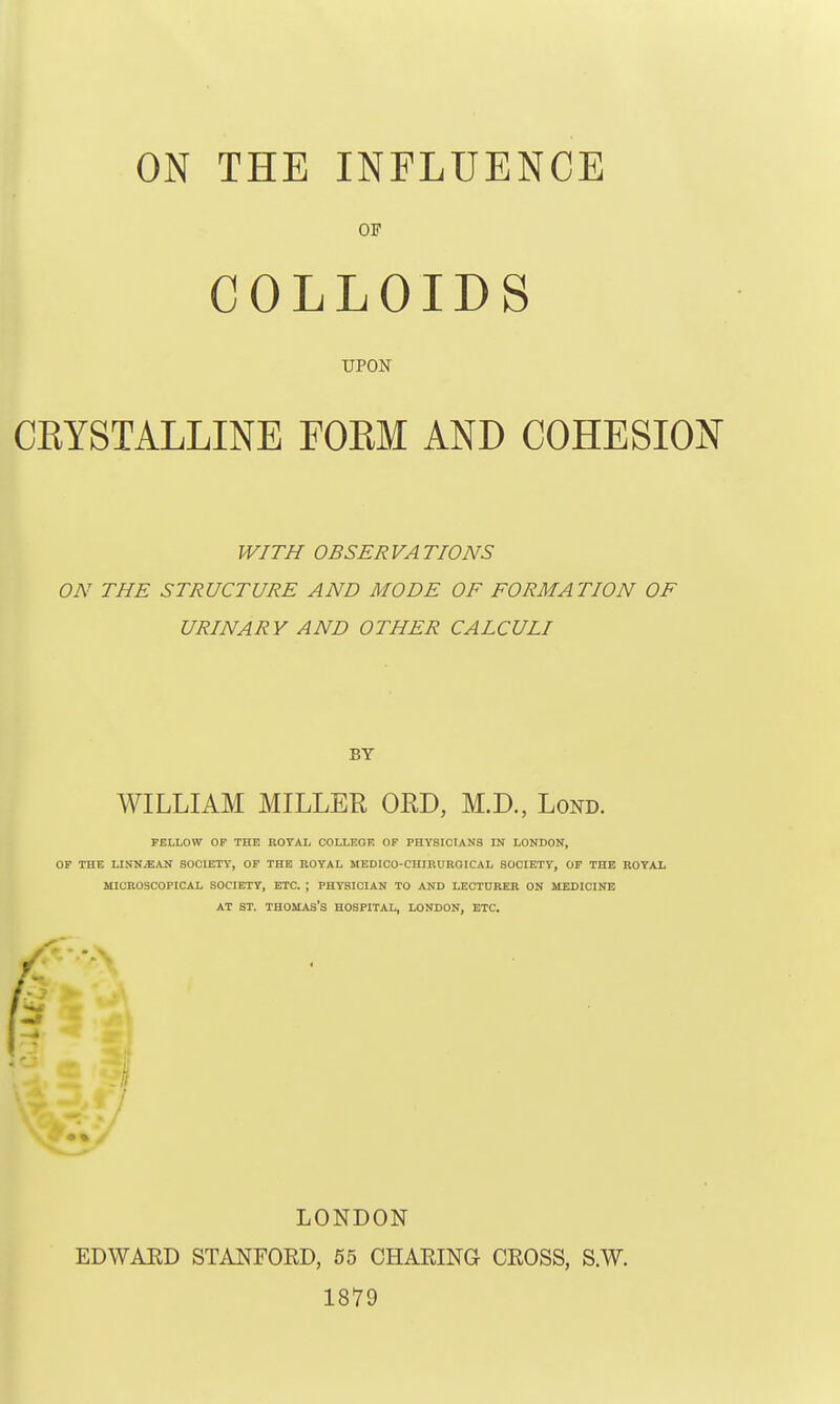 OF COLLOIDS UPON CRYSTALLINE FOEM AND COHESION WITH OBSERVATIONS ON THE STRUCTURE AND MODE OF FORMATION OF URINARY AND OTHER CALCULI BY WILLIAM MILLER ORD, M.D., Lond. FELLOW OF THE ROYAL COLLEGE OF PHYSICIANS IN LONDON, OF THE LINN^AN SOCIETY, OF THE ROYAL MEDICO-CIIIRUROICAL SOCIETY, OF THE ROYAL MICROSCOPICAL SOCIETY, ETC. ; PHYSICIAN TO AND LECTURER ON MEDICINE AT ST. THOMAS'S HOSPITAL, LONDON, ETC. LONDON EDWAED STANFORD, 55 CHARING CROSS, S.W. 1879