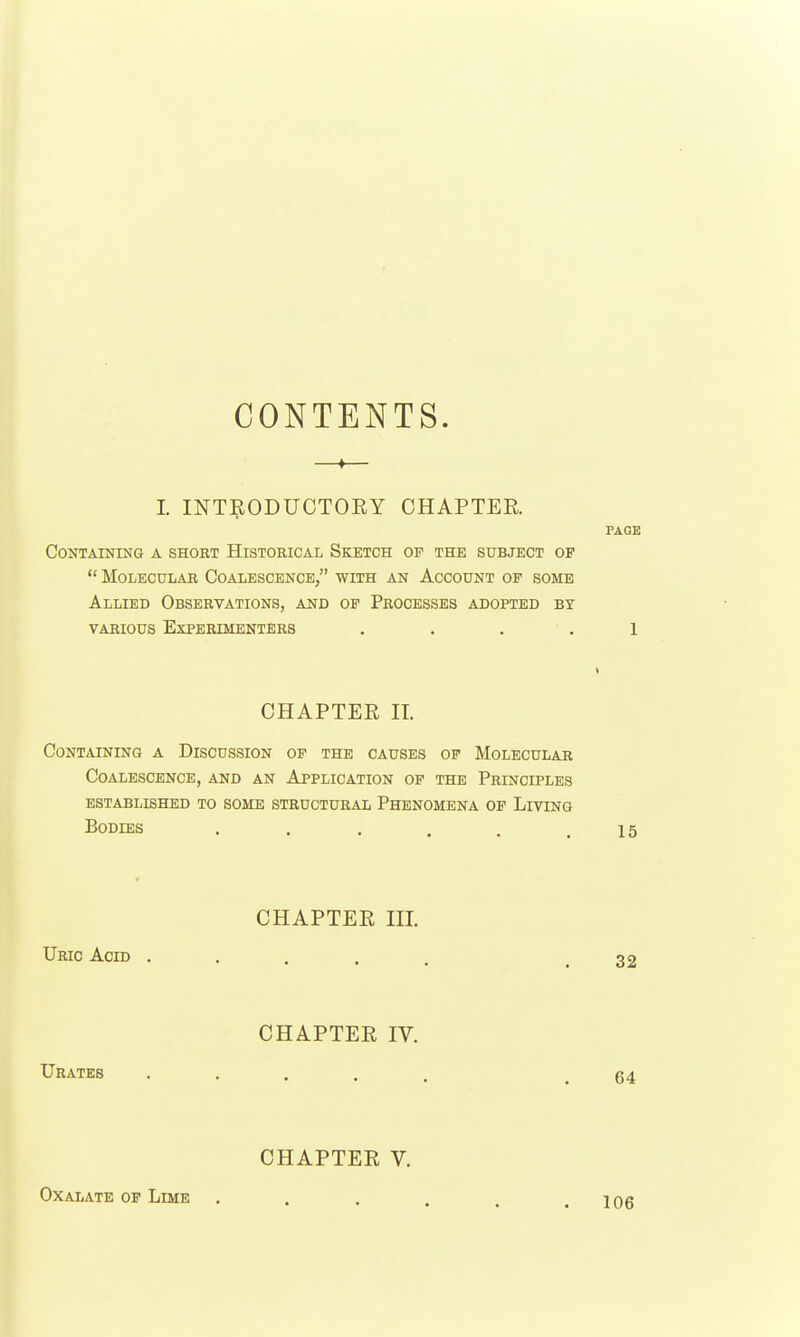 CONTENTS. —♦— I. INTRODUCTOEY CHAPTER PAGE Containing a short Historical Sketch of the subject of  Molecular Coalescence, with an Account op some Allied Observations, and of Processes adopted by various Experimenters . . . . l CHAPTER IT. Containing a Discussion of the causes of Molecular Coalescence, and an Application of the Principles established to some structural Phenomena op Living Bodies ...... 15 CHAPTER m. Uric Acid .... CHAPTER IV. Urates .... CHAPTER V. Oxalate op Lime