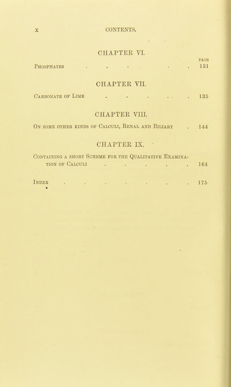 CHAPTER VL PAOE Phosphates . . • . .131 CHAPTEE VII. Carbonate op Lime . . . . . .135 CHAPTER VIII. On some other bunds of Calculi, Renal and Biliary . 144 CHAPTEE IX. • Containing a short Scheme for the Qualitative Examina- tion OF Calculi . . . . .164 Index . . . . . . .175