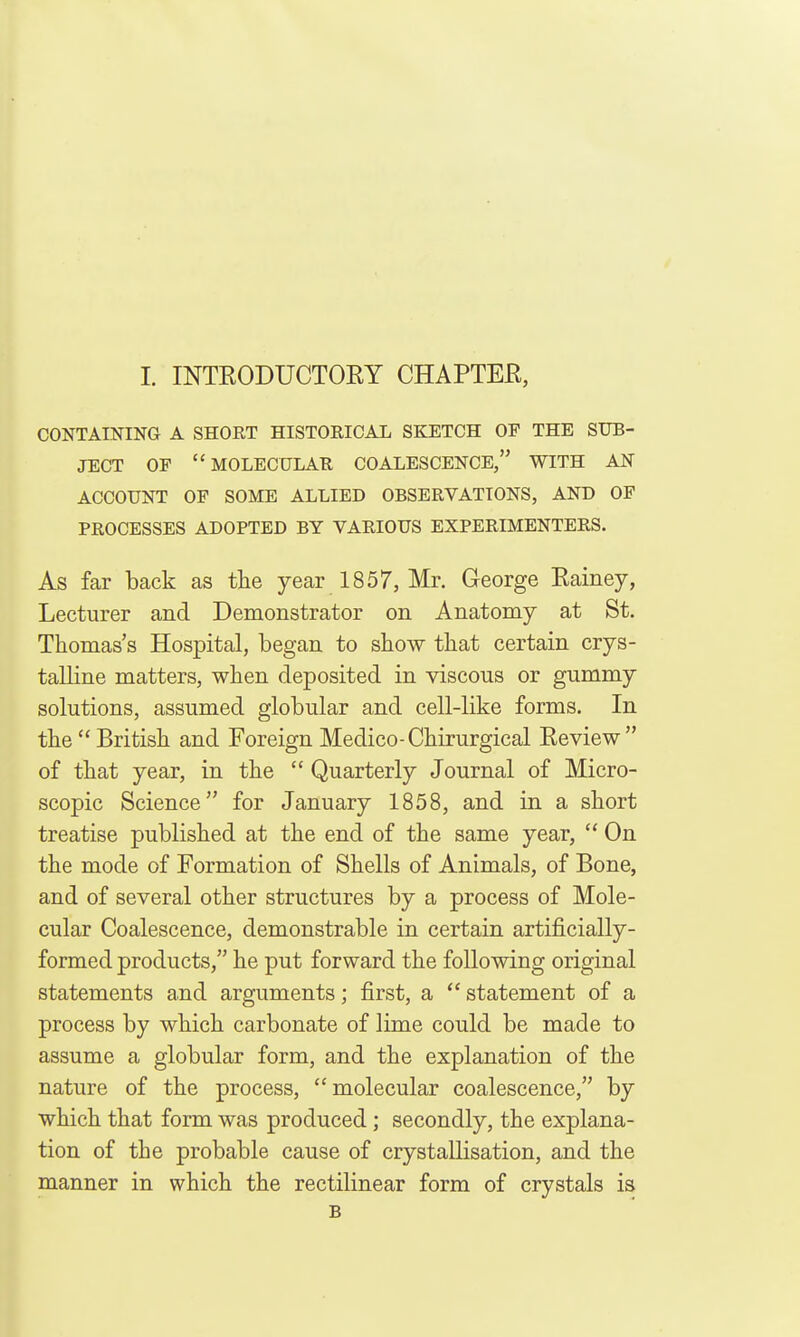 L INTEODUCTORY CHAPTER, CONTAINING A SHORT HISTORICAL SKETCH OP THE SUB- JECT OF molecular COALESCENCE, WITH AN ACCOUNT OF SOME ALLIED OBSERVATIONS, AND OF PROCESSES ADOPTED BY VARIOUS EXPERIMENTERS. As far back as tlie year 1857, Mr. George Rainey, Lecturer and Demonstrator on Anatomy at St. Thomas's Hospital, began to show that certain crys- talline matters, when deposited in viscous or gummy solutions, assumed globular and cell-like forms. In the  British and Foreign Medico-Chirurgical Review of that year, in the Quarterly Journal of Micro- scopic Science for January 1858, and in a short treatise published at the end of the same year,  On the mode of Formation of Shells of Animals, of Bone, and of several other structures by a process of Mole- cular Coalescence, demonstrable in certain artificially- formed products, he put forward the following original statements and arguments; first, a  statement of a process by which carbonate of lime could be made to assume a globular form, and the explanation of the nature of the process, molecular coalescence, by which that form was produced; secondly, the explana- tion of the probable cause of crystallisation, and the manner in which the rectilinear form of crystals is B