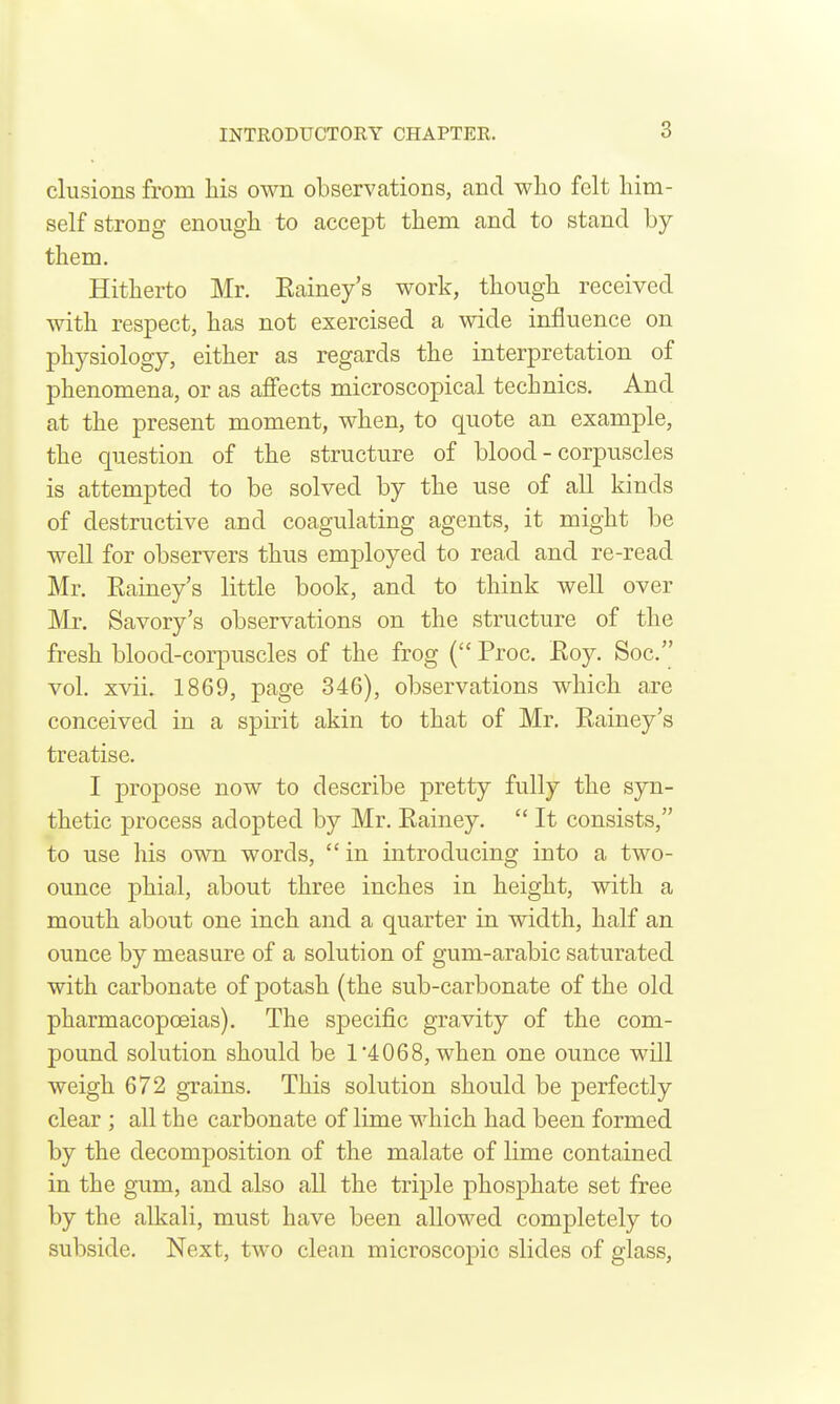 elusions from his own observations, and wlio felt him- self strong enough to accept them and to stand by them. Hitherto Mr. Eainey's work, though received with respect, has not exercised a wide influence on physiology, either as regards the interpretation of phenomena, or as affects microscopical technics. And at the present moment, when, to quote an example, the question of the structure of blood - corpuscles is attempted to be solved by the use of all kinds of destructive and coagulating agents, it might be well for observers thus employed to read and re-read Mr. Eainey's little book, and to think well over Mr. Savory's observations on the structure of the fresh blood-corpuscles of the frog ( Proc. Eoy. Soc. vol. xvii. 1869, page 346), observations which are conceived in a spirit akin to that of Mr. Eainey's treatise. I propose now to describe pretty fully the syn- thetic process adopted by Mr. Eainey.  It consists, to use his own words, in introducing into a two- ounce phial, about three inches in height, with a mouth about one inch and a quarter in width, half an ounce by measure of a solution of gum-arabic saturated with carbonate of potash (the sub-carbonate of the old pharmacopoeias). The specific gravity of the com- pound solution should be 1'4068, when one ounce wUl weigh 672 grains. This solution should be perfectly clear ; all the carbonate of lime which had been formed by the decomposition of the malate of lime contained in the gum, and also all the triple phosphate set free by the alkali, must have been allowed completely to subside. Next, tAvo clean microscopic slides of glass.