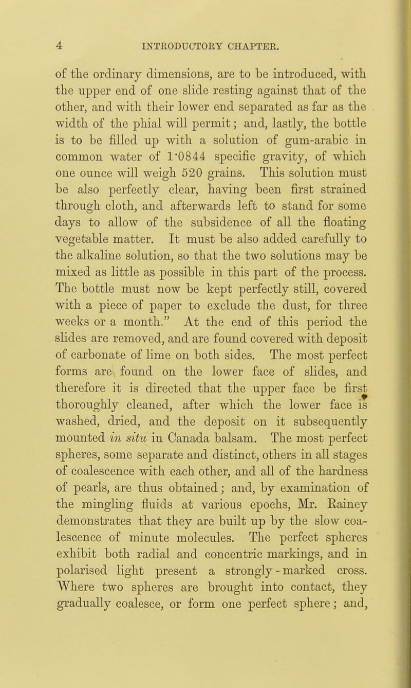 of the ordinary dimensions, are to be introduced, with the upper end of one slide resting against that of the other, and with their lower end separated as far as the width of the phial will permit; and, lastly, the bottle is to be filled up with a solution of gum-arabic in common water of 1*0844 specific gravity, of which one ounce will weigh 520 grains. This solution must be also perfectly clear, having been first strained through cloth, and afterwards left to stand for some days to allow of the subsidence of all the floating vegetable matter. It must be also added carefully to the alkaline solution, so that the two solutions may be mixed as little as possible in this part of the process. The bottle must now be kept perfectly still, covered with a piece of paper to exclude the dust, for three weeks or a month. At the end of this period the slides are removed, and are found covered with deposit of carbonate of lime on both sides. The most perfect forms are found on the lower face of slides, and therefore it is directed that the upper face be first thoroughly cleaned, after which the lower face is washed, dried, and the deposit on it subsequently mounted in situ in Canada balsam. The most perfect spheres, some separate and distinct, others in all stages of coalescence with each other, and all of the hardness of pearls, are thus obtained; and, by examination of the mingling fluids at various epochs, Mr. Rainey demonstrates that they are built up by the slow coa- lescence of minute molecules. The perfect spheres exhibit both radial and concentric markings, and in polarised light present a strongly - marked cross. Where two spheres are brought into contact, they gradually coalesce, or form one perfect sphere; and,