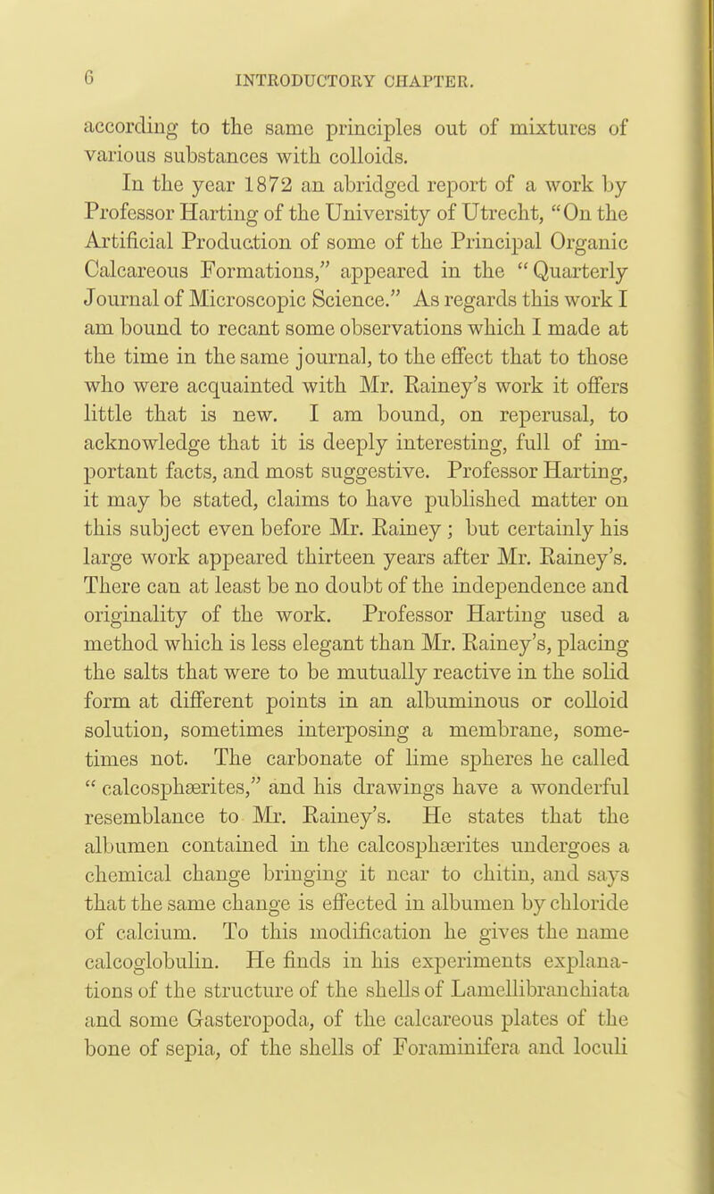 according to the same principles out of mixtures of various substances with colloids. In the year 1872 an abridged report of a work by Professor Harting of the University of Utrecht, On the Artificial Production of some of the Principal Organic Calcareous Formations, appeared in the Quarterly Journal of Microscopic Science. As regards this work I am bound to recant some observations which I made at the time in the same journal, to the eflfect that to those who were acquainted with Mr. Eainey's work it offers little that is new. I am bound, on reperusal, to acknowledge that it is deeply interesting, full of im- portant facts, and most suggestive. Professor Harting, it may be stated, claims to have published matter on this subject even before Mr. Eainey; but certainly his large work appeared thirteen years after Mr. Eainey's. There can at least be no doubt of the independence and originality of the work. Professor Harting used a method which is less elegant than Mr. Eainey's, placing the salts that were to be mutually reactive in the solid form at different points in an albuminous or colloid solution, sometimes interposing a membrane, some- times not. The carbonate of lime spheres he called  calcosphserites, and his drawings have a wonderful resemblance to Mr. Eainey's. He states that the albumen contained in the calcosjjhgerites undergoes a chemical change bringing it near to chitin, and says that the same change is effected in albumen by chloride of calcium. To this modification he gives the name calcoglobulin. He finds in his experiments explana- tions of the structure of the shells of Lamellibranchiata and some Gasteropoda, of the calcareous plates of the bone of sepia, of the shells of Foraminifera and loculi