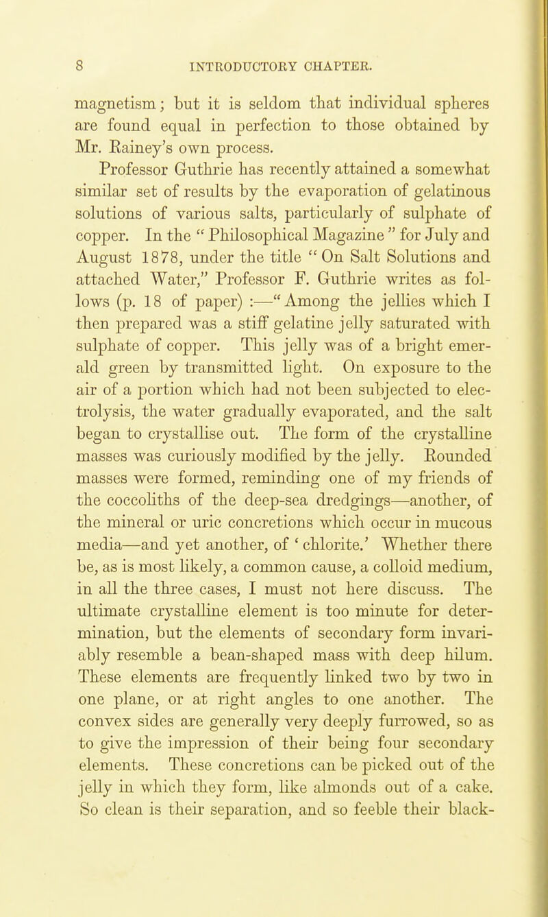 magnetism; but it is seldom that individual spheres are found equal in perfection to those obtained by Mr, Eainey's own process. Professor Guthrie has recently attained a somewhat similar set of results by the evaporation of gelatinous solutions of various salts, particularly of sulphate of copper. In the  Philosophical Magazine  for July and August 1878, under the title  On Salt Solutions and attached Water, Professor F. Guthrie writes as fol- lows (p. 18 of paper) :—Among the jellies which I then prepared was a stiff gelatine jelly saturated with sulphate of copper. This jelly was of a bright emer- ald green by transmitted light. On exposure to the air of a portion which had not been subjected to elec- trolysis, the water gradually evaporated, and the salt began to crystallise out. The form of the crystalline masses was curiously modified by the jelly. Eounded masses were formed, reminding one of my friends of the coccoliths of the deep-sea dredgings—another, of the mineral or uric concretions which occur in mucous media—and yet another, of ' chlorite.' Whether there be, as is most likely, a common cause, a colloid medium, in all the three cases, I must not here discuss. The ultimate crystalline element is too minute for deter- mination, but the elements of secondary form invari- ably resemble a bean-shaped mass with deep hilum. These elements are frequently linked two by two in one plane, or at right angles to one another. The convex sides are generally very deeply furrowed, so as to give the impression of their being four secondary elements. These concretions can be picked out of the jelly in which they form, like almonds out of a cake. So clean is their separation, and so feeble their black-