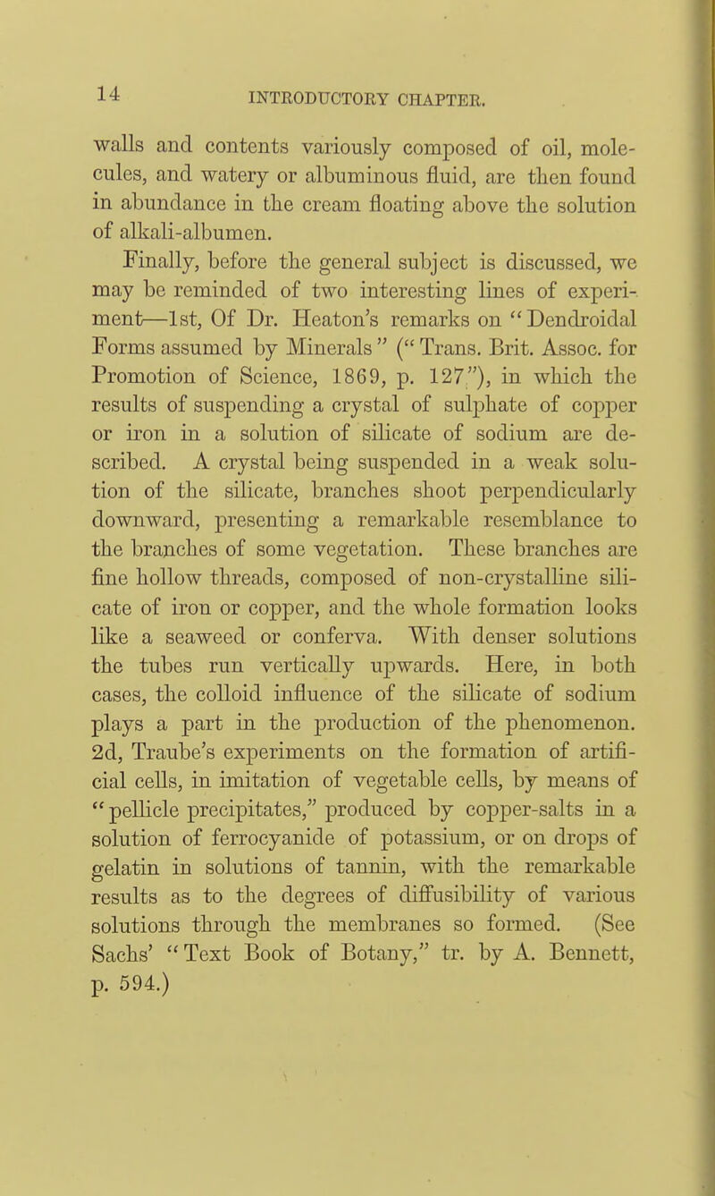 walls and contents variously composed of oil, mole- cules, and watery or albuminous fluid, are then found in abundance in the cream floating above the solution of alkali-albumen. Finally, before the general subject is discussed, we may be reminded of two interesting lines of experi- ment—1st, Of Dr. Heaton's remarks on Dendroidal Forms assumed by Minerals  ( Trans. Brit. Assoc. for Promotion of Science, 1869, p. 127), in which the results of suspending a crystal of suljohate of copj)er or iron in a solution of silicate of sodium are de- scribed. A crystal being suspended in a weak solu- tion of the silicate, branches shoot perpendicularly downward, presenting a remarkable resemblance to the branches of some vegetation. These branches are fine hollow threads, composed of non-crystalline sili- cate of iron or copper, and the whole formation looks like a seaweed or conferva. With denser solutions the tubes run vertically upwards. Here, in both cases, the colloid influence of the silicate of sodium plays a part in the j)roduction of the phenomenon. 2d, Traube's experiments on the formation of artifi- cial cells, in imitation of vegetable cells, by means of  pellicle precipitates, produced by copjDcr-salts in a solution of ferrocyanide of potassium, or on drops of gelatin in solutions of tannin, with the remarkable results as to the degrees of difl'usibility of various solutions through the membranes so formed. (See Sachs'  Text Book of Botany, tr. by A. Bennett, p. 594.)