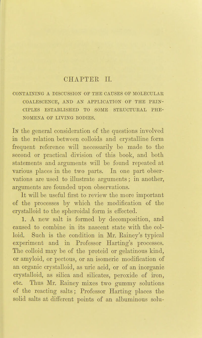 CHAPTEE 11. CONTAESriNG A DISCUSSION OF THE CAUSES OF MOLECULAR COALESCENCE, AND AN APPLICATION OF THE PRIN- CIPLES ESTABLISHED TO SOME STRUCTURAL PHE- NOMENA OF LrVTJSrG BODIES. In the general consideration of the questions involved in the relation between coUoids and crystalline form frequent reference will necessarily be made to the second or practical division of this book, and both statements and arguments wiU be found repeated at various places in the two parts. In one part obser- vations are used to illustrate arguments; in another, arguments are founded upon observations. It will be useful first to review the more important of the processes by which the modification of the crystalloid to the spheroidal form is effected. 1. A new salt is formed by decomposition, and caused to combine in its nascent state with the col- loid. Such is the condition in Mr. Eainey's typical experiment and in Professor Harting's processes. The colloid may be of the proteid or gelatinous kind, or amyloid, or pectous, or an isomeric modification of an organic crystalloid, as uric acid, or of an inorganic crystalloid, as silica and silicates, peroxide of iron, etc. Thus Mr. Eainey mixes two gummy solutions of the reacting salts; Professor Harting places the solid salts at diffcrcnt points of an albuminous solu-