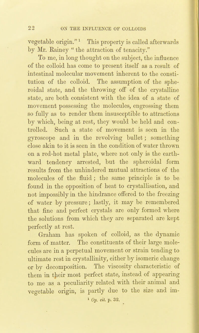 vegetable origin. ^ This property is called afterwards by Mr. Eainey  the attraction of tenacity. To me, in long thought on the subject, the influence of the colloid has come to present itself as a result of intestinal molecular movement inherent to the consti- tution of the colloid. The assumption of the sphe- roidal state, and the throwing oS of the crystalline state, are both consistent with the idea of a state of movement possessing the molecules, engrossing them so fully as to render them insusceptible to attractions by which, being at rest, they would be held and con- trolled. Such a state of movement is seen in the gyroscope and in the revolving bullet; something close akin to it is seen in the condition of water thrown on a red-hot metal plate, where not only is the earth- ward tendency arrested, but the spheroidal form results from the unhindered mutual attractions of the molecules of the fluid ; the same principle is to be found in the ojDposition of heat to crystallisation, and not impossibly in the hindrance ofiered to the freezing of water by pressure; lastly, it may be remembered that fine and perfect crystals are only formed where the solutions from which they are separated are kept perfectly at rest. Graham has spoken of colloid, as the dynamic form of matter. The constituents of their large mole- cules are in a perpetual movement or strain tending to ultimate rest in crystallinity, either by isomeric change or by decomposition. The viscosity characteristic of them in tjieir most perfect state, instead of appearing to me as a peculiarity related with their animal and vegetable origin, is partly due to the size and im-