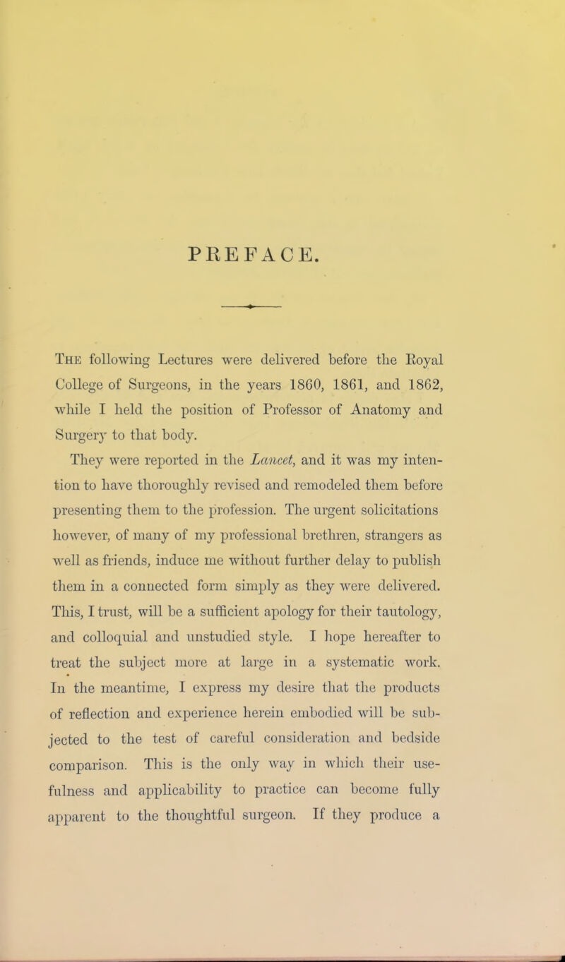 PREFACE. The following Lectures were delivered before the Royal College of Surgeons, in the years 1860, 1861, and 1862, while I held the position of Professor of Anatomy and Surgery to that body. They were reported in the Lancet, and it was my inten- tion to have thoroughly revised and remodeled them before presenting them to the profession. The urgent solicitations however, of many of my professional brethren, strangers as well as friends, induce me without further delay to publish them in a connected form simply as they were delivered. This, I trust, will be a sufficient apology for their tautology, and colloquial and unstudied style. I hope hereafter to treat the subject more at large in a systematic work. In the meantime, I express my desire that the products of reflection and experience herein embodied will be sub- jected to the test of careful consideration and bedside comparison. This is the only way in which their use- fulness and applicability to practice can become fully apparent to the thoughtful surgeon. If they produce a