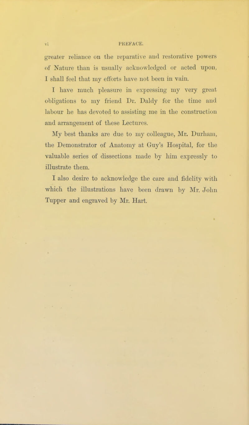 VI greater reliance on the reparative and restorative powers of Nature than is usually acknowledged or acted upon, 1 shall feel that my efforts have not been in vain. I have much pleasure in expressing my very great obligations to my friend Dr. Daldy for the time and labour he has devoted to assisting me in the construction and arrangement of these Lectures. My best thanks are due to my colleague, Mr. Durham, the Demonstrator of Anatomy at Guy’s Hospital, for the valuable series of dissections made by him expressly to illustrate them. I also desire to acknowledge the care and fidelity with which the illustrations have been drawn by Mr. John Tupper and engraved by Mr. Hart.