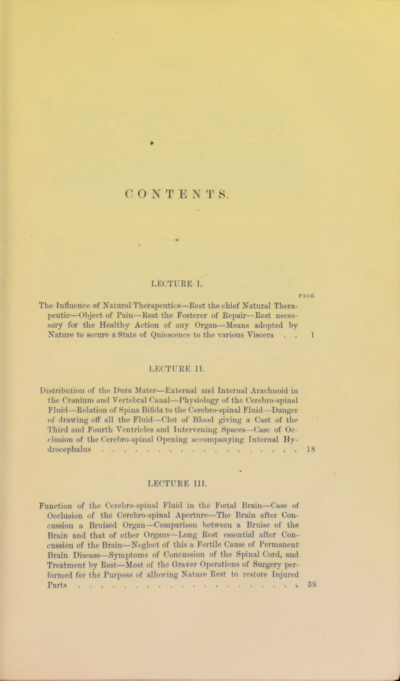 *■ 0 O N T E N T S. LECTURE I. PAGE The Influence of Natural Therapeutics—Rest the chief Natural Thera- peutic—Object of Pain—Rest the Fosterer of Repair—Rest neces- sary for the Healthy Action of any Organ—Means adopted by Nature to secure a State of Quiescence to the various Viscera . . 1 LECTURE II. Distribution of the Dura Mater—External and Internal Arachnoid in the Cranium and Vertebral Canal—Physiology of the Cerebro-spinal Fluid—Relation of Spina Bifida to the Cerebro-spinal Fluid—Danger of drawing off all the Fluid—Clot of Blood giving a Cast of the Third and Fourth Ventricles and Intervening Spaces—Case of Oc- clusion of the Cerebro-spinal Opening accompanying Internal Hy- drocephalus 18 LECTURE TIL Function of the Cerebro-spinal Fluid in the Fcetal Brain—Case of Occlusion of the Cerebro-spinal Aperture—The Brain after Con- cussion a Bruised Organ—Comparison between a Bruise of the Brain and that of other Organs—Long Rest essential after Con- cussion of the Brain—Neglect of this a Fertile Cause of Permanent Brain Disease—Symptoms of Concussion of the Spinal Cord, and Treatment by Rest—Most of the Graver Operations of Surgery per- formed for the Purpose of allowing Nature Rest to restore Injured Tarts % 38 J