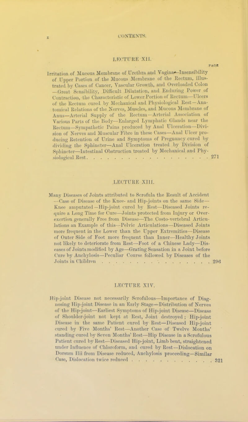 2 LECTURE XII. PAGE irritation of Mucous Membrane oi Urethra and Vagina*—Insensibility of Upper Portion of the Mucous Membrane of the Rectum, illus- trated by Cases of Cancer, Vascular Growth, and Overloaded Colon —Great Sensibility, Difficult Dilatation, and Enduring Power of Contraction, the Characteristic of Lower Portion of Rectum Ulcers of the Rectum cured by Mechanical and Physiological Rest—Ana- tomical Relations of the Nerves, Muscles, and Mucous Membrane of Anus—Arterial Supply of the Rectum—Arterial Association of Various Parts of the Body—Enlarged Lymphatic Glands near the Rectum—Sympathetic Pains produced by Anal Ulceration—Divi- sion of Nerves and Muscular Fibre in these Gases—Anal Ulcer pro- ducing Retention of Urine and Symptoms of Pregnancy cured by dividing the Sphincter—Anal Ulceration treated by Division of Sphincter—Intestinal Obstruction treated by Mechanical and Phy- siological Rest 271 LECTURE XIII. Many Diseases of Joints attributed to Scrofula the Result of Accident —Case of Disease of the Knee- and Hip-joints on the same Side— Knee amputated-Hip-joint cured by Rest—Diseased Joints re- quire a Long Time for Cure—Joints protected from Injury or Over- exertion generally Free from Disease—The Costo-vertebral Articu- lations an Example of this—Pelvic Articulations—Diseased Joints more frequent in the Lower than the Upper Extremities—Disease of Outer Side of Foot more frequent than Inner—Healthy Joints not likely to deteriorate from Rest—Foot of a Chinese Lady—Dis- eases of Joints modified by Age—Grating Sensation in a Joint before Cure by Anchylosis—Peculiar Course followed by Diseases of the Joints in Children 296 LECTURE XIV. Hip-joint Disease not necessarily Scrofulous—Importance of Diag- nosing Hip-joint Disease in an Early Stage—Distribution of Nerves of the Hip-joint—Earliest Symptoms of Hip-joint Disease—Disease of Shoulder-joint not kept at Rest, Joint destroyed; Hip-joint Disease in the same Patient cured by Rest—Diseased Hip-joint cured by Five Months’ Rest—Another Case of Twelve Months’ standing cured by Seven Months’ Rest—Hip Disease in a Scrofulous Patient cured by Rest—Diseased Hip-joint, Limb bent, straightened under Influence of Chloroform, and cured by Rest—Dislocation on Dorsum Ilii from Disease reduced, Anchylosis proceeding—Similar Case, Dislocation twice reduced 321