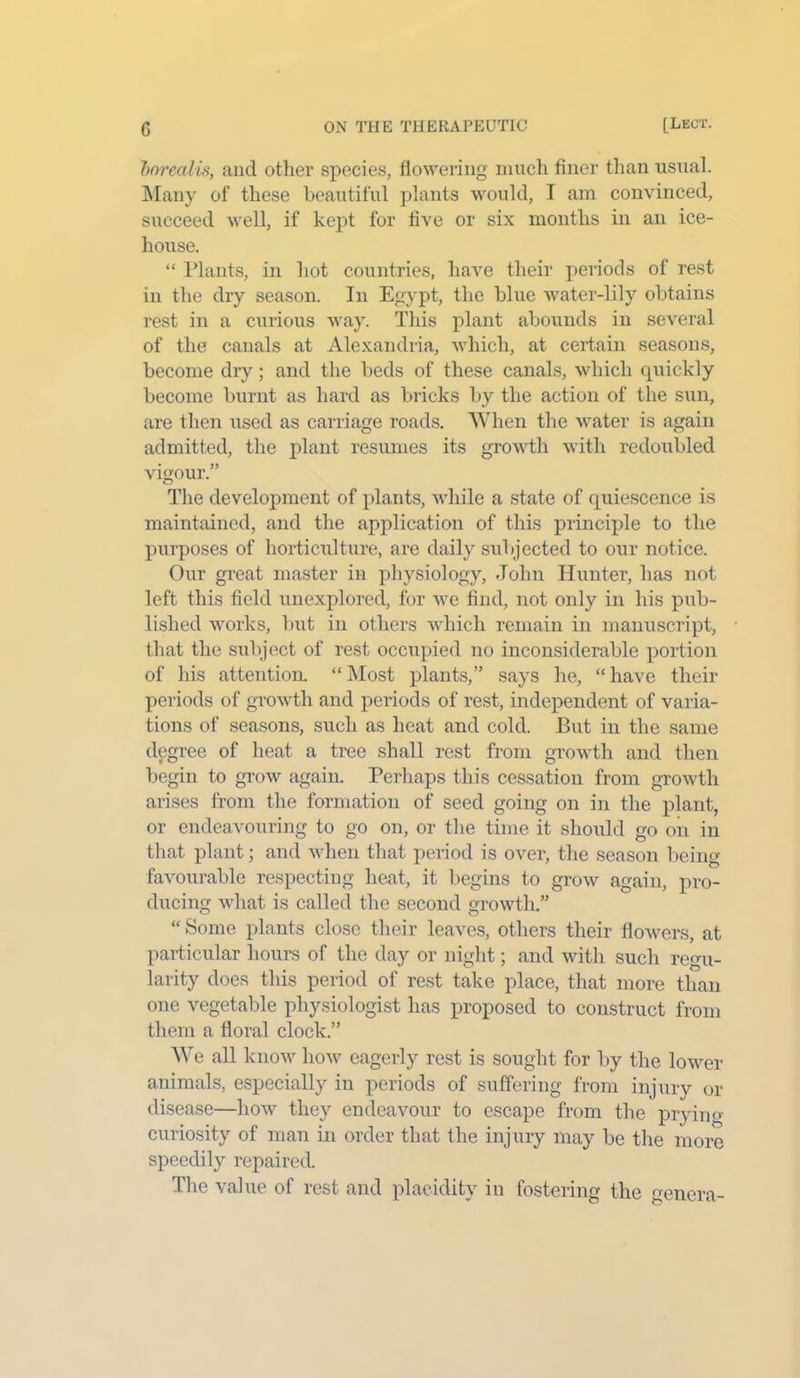 borealis, and other species, flowering much finer than usual. Many of these beautiful plants would, I am convinced, succeed well, if kept for live or six months in an ice- house. “ Plants, in hot countries, have their periods of rest in the dry season. In Egypt, the blue water-lily obtains rest in a curious way. This plant abounds in several of the canals at Alexandria, which, at certain seasons, become dry; and the beds of these canals, which quickly become burnt as hard as bricks by the action of the sun, are then used as carriage roads. When the water is again admitted, the plant resumes its growth with redoubled vigour.” The development of plants, while a state of quiescence is maintained, and the application of this principle to the purposes of horticulture, are daily subjected to our notice. Our great master in physiology, John Hunter, has not left this field unexplored, for we find, not only in his pub- lished works, but in others which remain in manuscript, that the subject of rest occupied no inconsiderable portion of his attention. “Most plants,” says he, “have their periods of growth and periods of rest, independent of varia- tions of seasons, such as heat and cold. But in the same degree of heat a tree shall rest from growth and then begin to grow again. Perhaps this cessation from growth arises from the formation of seed going on in the plant, or endeavouring to go on, or the time it should go on in that plant; and when that period is over, the season being- favourable respecting heat, it begins to grow again, pro- ducing what is called the second growth.” “ Some plants close their leaves, others their flowers, at particular hours of the day or night; and with such regu- larity does this period of rest take place, that more than one vegetable physiologist has proposed to construct from them a floral clock.” We all know how eagerly rest is sought for by the lower animals, especially in periods of suffering from injury or disease—how they endeavour to escape from the pryin<> curiosity of man in order that the injury may be the more speedily repaired. The value of rest and placidity in fostering the genera-