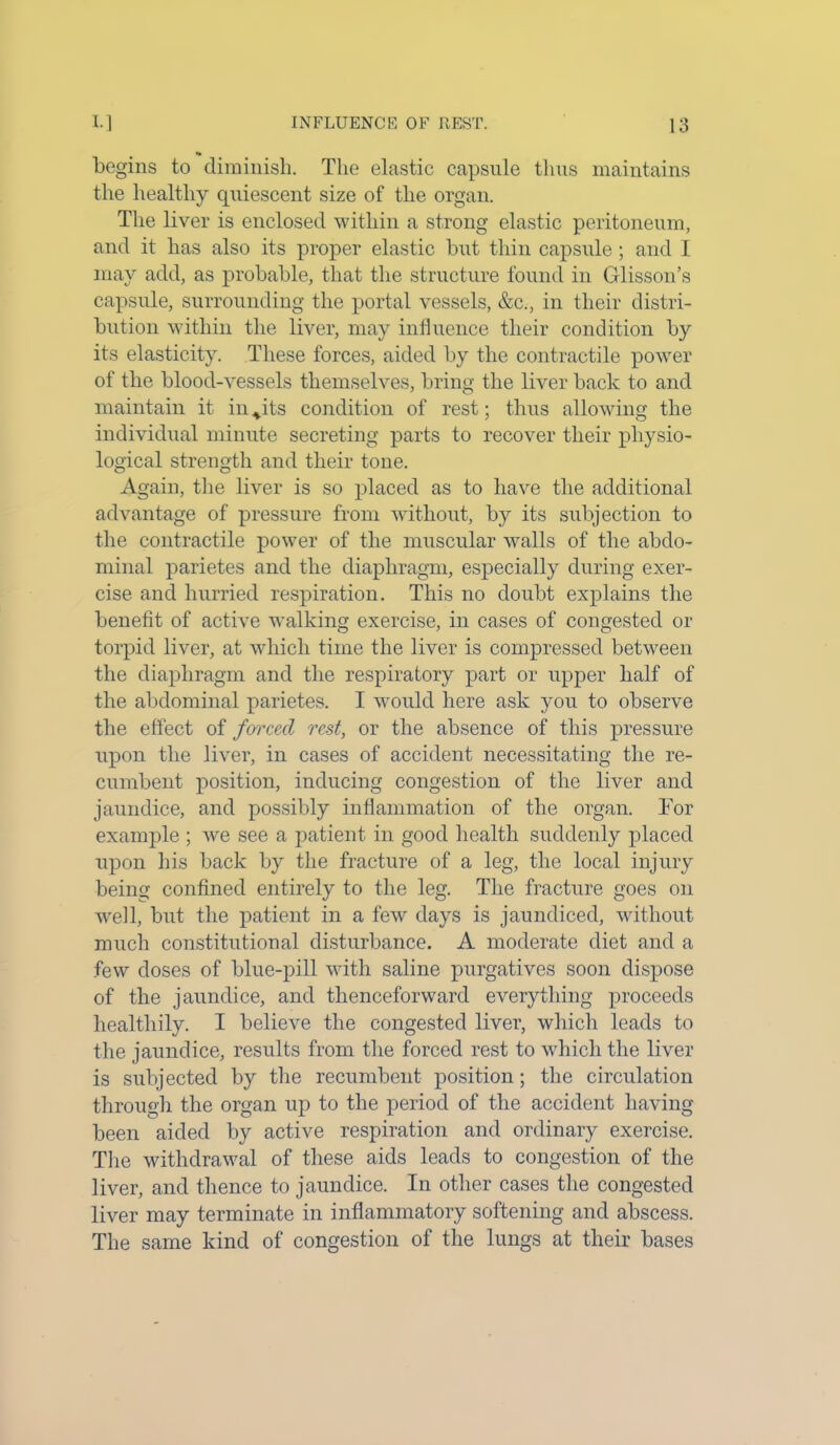 begins to diminish. The elastic capsule thus maintains the healthy quiescent size of the organ. The liver is enclosed within a strong elastic peritoneum, and it has also its proper elastic but thin capsule ; and I may add, as probable, that the structure found in Glisson’s capsule, surrounding the portal vessels, &c., in their distri- bution within the liver, may influence their condition by its elasticity. These forces, aided by the contractile power of the blood-vessels themselves, bring the liver back to and maintain it in^its condition of rest; thus allowing the individual minute secreting parts to recover their physio- logical strength and their tone. Again, the liver is so placed as to have the additional advantage of pressure from without, by its subjection to the contractile power of the muscular walls of the abdo- minal parietes and the diaphragm, especially during exer- cise and hurried respiration. This no doubt explains the benefit of active walking exercise, in cases of congested or torpid liver, at which time the liver is compressed between the diaphragm and the respiratory part or upper half of the abdominal parietes. I would here ask you to observe the effect of fr/rcecl rest, or the absence of this pressure upon the liver, in cases of accident necessitating the re- cumbent position, inducing congestion of the liver and jaundice, and possibly inflammation of the organ. For example ; we see a patient in good health suddenly placed upon his back by the fracture of a leg, the local injury being confined entirely to the leg. The fracture goes on well, but the patient in a few days is jaundiced, without much constitutional disturbance. A moderate diet and a few doses of blue-pill with saline purgatives soon dispose of the jaundice, and thenceforward everything proceeds healthily. I believe the congested liver, which leads to the jaundice, results from the forced rest to which the liver is subjected by the recumbent position; the circulation through the organ up to the period of the accident having been aided by active respiration and ordinary exercise. The withdrawal of these aids leads to congestion of the liver, and thence to jaundice. In other cases the congested liver may terminate in inflammatory softening and abscess. The same kind of congestion of the lungs at their bases
