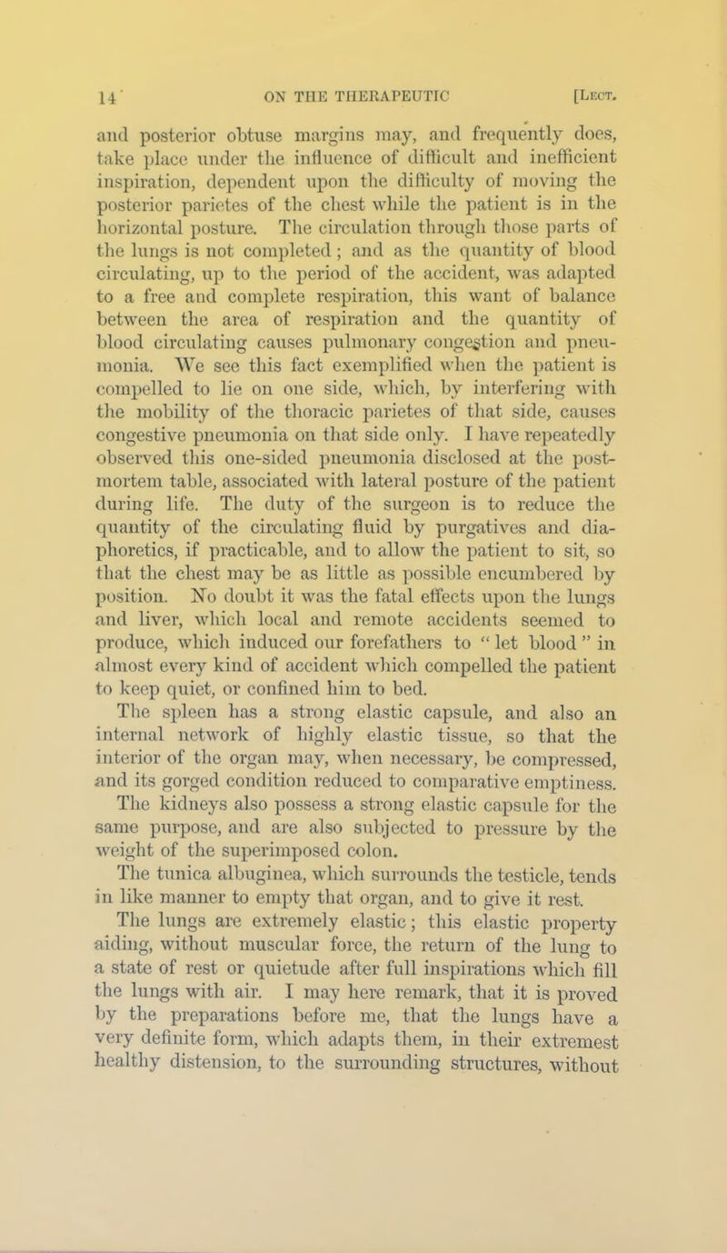 and posterior obtuse margins may, and frequently does, take place under the influence of difficult and inefficient inspiration, dependent upon the difficulty of moving the posterior parietes of the chest while the patient is in the horizontal posture. The circulation through those parts of the lungs is not completed; and as the quantity of blood circulating, up to the period of the accident, was adapted to a free and complete respiration, this want of balance between the area of respiration and the quantity of blood circulating causes pulmonary congestion and pneu- monia. We see this fact exemplified when the patient is compelled to lie on one side, which, by interfering with the mobility of the thoracic parietes of that side, causes congestive pneumonia on that side only. I have repeatedly observed this one-sided pneumonia disclosed at the post- mortem table, associated with lateral posture of the patient during life. The duty of the surgeon is to reduce the quantity of the circulating fluid by purgatives and dia- phoretics, if practicable, and to allow the patient to sit, so that the chest may be as little as possible encumbered by position. No doubt it was the fatal effects upon the lungs and liver, which local and remote accidents seemed to produce, which induced our forefathers to “ let blood ” in almost every kind of accident which compelled the patient to keep quiet, or confined him to bed. The spleen has a strong elastic capsule, and also an internal network of highly elastic tissue, so that the interior of the organ may, when necessary, be compressed, and its gorged condition reduced to comparative emptiness. The kidneys also possess a strong elastic capsule for the same purpose, and are also subjected to pressure by the weight of the superimposed colon. The tunica albuginea, which surrounds the testicle, tends in like manner to empty that organ, and to give it rest. The lungs are extremely elastic; this elastic property aiding, without muscular force, the return of the lung to a state of rest or quietude after full inspirations which fill the lungs with air. I may here remark, that it is proved by the preparations before me, that the lungs have a very definite form, which adapts them, in their extremest healthy distension, to the surrounding structures, without