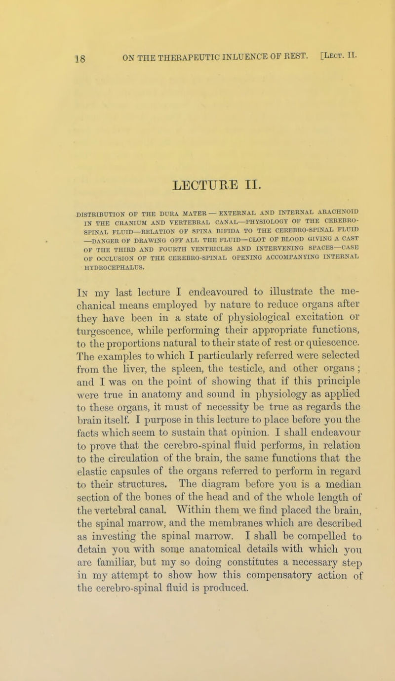 ON THE THERAPEUTIC INLUENCE OF REST. [Lect. II. LECTURE II. DISTRIBUTION OF THE DURA MATER—EXTERNAL AND INTERNAL ARACHNOID IN THE CRANIUM AND VERTEBRAL CANAL—PHYSIOLOGY OF THE CEREBRO- SPINAL FLUID—RELATION OF SPINA BIFIDA TO THE CEREBRO-SPINAL FLUID —DANGER OF DRAWING OFF ALL THE FLUID—CLOT OF BLOOD GIVING A CAST OF THE THIRD AND FOURTH VENTRICLES AND INTERVENING SPACES—CASE OF OCCLUSION OF THE CEREBRO-SPINAL OPENING ACCOMPANYING INTERNAL HYDROCEPHALUS. In my last lecture I endeavoured to illustrate the me- chanical means employed by nature to reduce organs after they have been in a state of physiological excitation or turgescence, while performing their appropriate functions, to the proportions natural to their state of rest or quiescence. The examples to which I particularly referred were selected from the liver, the spleen, the testicle, and other organs; and I was on the point of showing that if this principle were true in anatomy and sound in physiology as applied to these organs, it must of necessity be true as regards the brain itself. I purpose in this lecture to place before you the facts which seem to sustain that opinion. 1 shall endeavour to prove that the cerebro-spinal fluid performs, in relation to the circulation of the brain, the same functions that the elastic capsules of the organs referred to perform in regard to their structures. The diagram before you is a median section of the bones of the head and of the whole length of the vertebral canal. Within them we find placed the brain, the spinal marrow, and the membranes which are described as investing the spinal marrow. I shall be compelled to detain you with some anatomical details with which you are familiar, hut my so doing constitutes a necessary step in my attempt to show how this compensatory action of the cerebro-spinal fluid is produced.