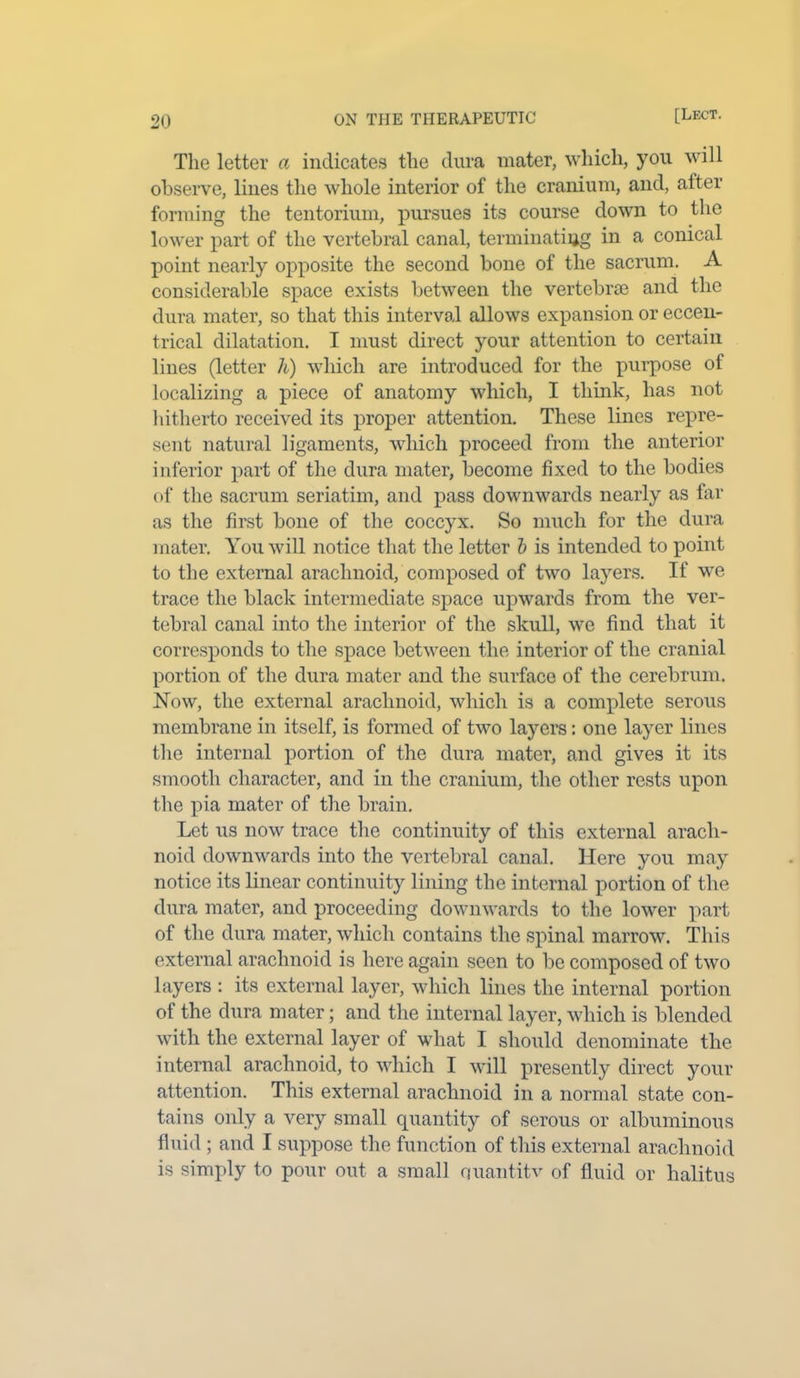 The letter a indicates the dura mater, which, you will observe, lines the whole interior of the cranium, and, after forming the tentorium, pursues its course down to the lower part of the vertebral canal, terminating in a conical point nearly opposite the second bone of the sacrum. A considerable space exists between the vertebrae and the dura mater, so that this interval allows expansion or eccen- trical dilatation. I must direct your attention to certain lines (letter h) which are introduced for the purpose of localizing a piece of anatomy which, I think, has not hitherto received its proper attention. These lines repre- sent natural ligaments, which proceed from the anterior inferior part of the dura mater, become fixed to the bodies of the sacrum seriatim, and pass downwards nearly as far as the first bone of the coccyx. So much for the dura mater. You will notice that the letter b is intended to point to the external arachnoid, composed of two layers. If we trace the black intermediate space upwards from the ver- tebral canal into the interior of the skull, we find that it corresponds to the space between the interior of the cranial portion of the dura mater and the surface of the cerebrum. Now, the external arachnoid, which is a complete serous membrane in itself, is formed of two layers: one layer lines the internal portion of the dura mater, and gives it its smooth character, and in the cranium, the other rests upon the pia mater of the brain. Let us now trace the continuity of this external arach- noid downwards into the vertebral canal. Here you may notice its linear continuity lining the internal portion of the dura mater, and proceeding downwards to the lower part of the dura mater, which contains the spinal marrow. This external arachnoid is here again seen to be composed of two layers : its external layer, which lines the internal portion of the dura mater; and the internal layer, which is blended with the external layer of what I should denominate the internal arachnoid, to which I will presently direct your attention. This external arachnoid in a normal state con- tains only a very small quantity of serous or albuminous fluid ; and I suppose the function of this external arachnoid is simply to pour out a small quail tit v of fluid or halitus