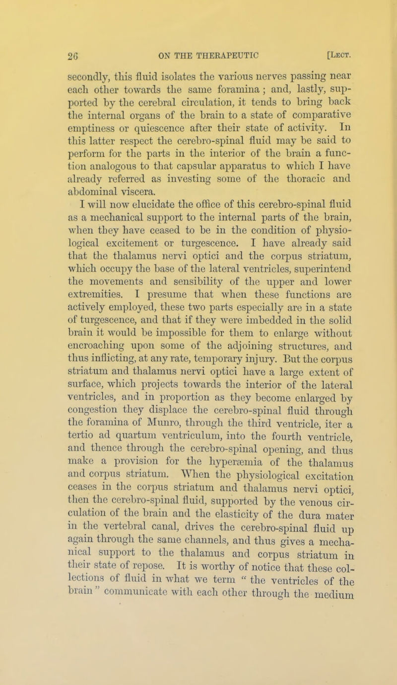 secondly, this fluid isolates the various nerves passing near each other towards the same foramina ; and, lastly, sup- ported by the cerebral circulation, it tends to bring back the internal organs of the brain to a state of comparative emptiness or quiescence after their state of activity. In this latter respect the cerebro-spinal fluid may be said to perform for the parts in the interior of the brain a func- tion analogous to that capsular apparatus to which I have already referred as investing some of the thoracic and abdominal viscera. I will now elucidate the office of this cerebro-spinal fluid as a mechanical support to the internal parts of the brain, when they have ceased to be in the condition of physio- logical excitement or turgescence. I have already said that the thalamus nervi optici and the corpus striatum, which occupy the base of the lateral ventricles, superintend the movements and sensibility of the upper and lower extremities. I presume that when these functions are actively employed, these two parts especially are in a state of turgescence, and that if they were imbedded in the solid brain it would be impossible for them to enlarge without encroaching upon some of the adjoining structures, and thus inflicting, at any rate, temporary injury. But the corpus striatum and thalamus nervi optici have a large extent of surface, which projects towards the interior of the lateral ventricles, and in proportion as they become enlarged by congestion they displace the cerebro-spinal fluid through the foramina of Munro, through the third ventricle, iter a tertio ad quartum ventriculum, into the fourth ventricle, and thence through the cerebro-spinal opening, and thus make a provision for the hypersemia of the thalamus and corpus striatum. When the physiological excitation ceases in the corpus striatum and thalamus nervi optici, then the cerebro-spinal fluid, supported by the venous cir- culation of the brain and the elasticity of the dura mater in the vertebral canal, drives the cerebro-spinal fluid up again through the same channels, and thus gives a mecha- nical support to the thalamus and corpus striatum in their state of repose. It is worthy of notice that these col- lections of fluid in what we term “ the ventricles of the brain ” communicate with each other through the medium