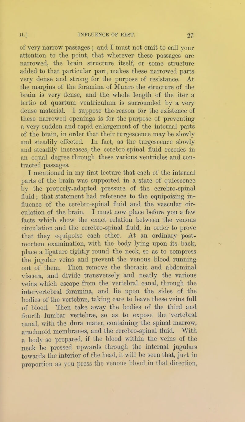 of very narrow passages ; and I must not omit to call your attention to the point, that wherever these passages are narrowed, the brain structure itself, or some structure added to that particular part, makes these narrowed parts very dense and strong for the purpose of resistance. At the margins of the foramina of Munro the structure of the brain is very dense, and the whole length of the iter a tertio ad quartum ventriculum is surrounded by a very dense material. I suppose the reason for the existence of these narrowed openings is for the purpose of preventing a very sudden and rapid enlargement of the internal parts of the brain, in order that their turgescence may be slowly and steadily effected. In fact, as the turgescence slowly and steadily increases, the cerebro-spinal fluid recedes in an equal degree through these various ventricles and con- tracted passages. I mentioned in my first lecture that each of the internal parts of the brain was supported in a state of quiescence by the properly-adapted pressure of the cerebro-spinal fluid; that statement had reference to the equipoising in- fluence of the cerebro-spinal fluid and the vascular cir- culation of the brain. I must now place before you a few facts which show the exact relation between the venous circulation and the cerebro-spinal fluid, in order to prove that they equipoise each other. At an ordinary post- mortem examination, with the body lying upon its back, place a ligature tightly round the neck, so as to compress the jugular veins and prevent the venous blood running out of them. Then remove the thoracic and abdominal viscera, and divide transversely and neatly the various veins which escape from the vertebral canal, through the intervertebral foramina, and lie upon the sides of the bodies of the vertebra;, taking care to leave these veins full of blood. Then take away the bodies of the third and fourth lumbar vertebra;, so as to expose the vertebral canal, with the dura mater, containing the spinal marrow, arachnoid membranes, and the cerebro-spinal fluid. With a body so prepared, if the blood within the veins of the neck be pressed upwards through the internal jugulars towards the interior of the head, it will be seen that, just in proportion as you press the venous blood.in that direction,