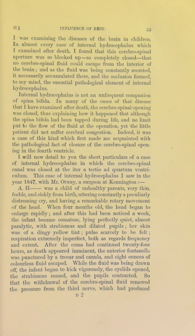 was examining the diseases of the brain in children. In almost every case of internal hydrocephalus which I examined after death, I found that this cerebro-spinal aperture was so blocked up—so completely closed—that no cerebro-spinal fluid could escape from the interior of the brain; and as the fluid was being constantly secreted, it necessarily accumulated there, and the occlusion formed, to my mind, the essential pathological element of internal hydrocephalus. Internal hydrocephalus is not an unfrequent companion of spina bifida. In many of the cases of that disease that I have examined after death, the cerebro-spinal opening was closed, thus explaining how it happened that although the spina bifida had been tapped during life, and no limit put to the flow of the fluid at the operation, yet the little patient did not suffer cerebral congestion. Indeed, it was a case of this kind which first made me acquainted with the pathological fact of closure of the cerebro-spinal open- ing in the fourth ventricle. I will now detail to you the short particulars of a case of internal hydrocephalus in which the cerebro-spinal canal was closed at the iter a tertio ad quartum ventri- culum. This case of internal hydrocephalus I saw in the year 1817, with Mr. Otway, a surgeon at Kennington :— A. II was a child of unhealthy parents, very thin, feeble, and sickly from birth, uttering constantly a peculiarly distressing cry, and having a remarkable rotary movement of the head. When four months old, the head began to enlarge rapidly; and after this had been noticed a week, the infant became comatose, lying perfectly quiet, almost paralytic, with strabismus and dilated pupils ; her skin was of a dingy yellow tint; pulse scarcely to be felt ; respiration extremely imperfect, both as regards frequency and extent. After the coma had continued twenty-four hours, as death appeared imminent, the anterior fontanelle was punctured by a trocar and canula, and eight ounces of colourless fluid escaped. While the fluid was being drawn off, the infant began to kick vigorously, the eyelids opened, the strabismus ceased, and the pupils contracted. So that the withdrawal of the cerebro-spinal fluid removed the pressure from the third nerve, which had produced