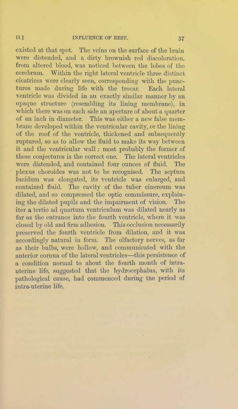 existed at that spot. The veins on the surface of the brain were distended, and a dirty brownish red discoloration, from altered blood, was noticed between the lobes of the cerebrum. Within the right lateral ventricle three distinct cicatrices were clearly seen, corresponding with the punc- tures made during life with the trocar. Each lateral ventricle was divided in an exactly similar manner by an opaque structure (resembling its lining membrane), in which there was on each side an aperture of about a quarter of an inch in diameter. This was either a new false mem- brane developed within the ventricular cavity, or the lining of the roof of the ventricle, thickened and subsequently ruptured, so as to allow the fluid to make its way between it and the ventricular wall : most probably the former of these conjectures is the correct one. The lateral ventricles were distended, and contained four ounces of fluid. The plexus choroides was not to be recognised. The septum lucidum was elongated, its ventricle was enlarged, and contained fluid. The cavity of the tuber cinereum was dilated, and so compressed the optic commissure, explain- ing the dilated pupils and the impairment of vision. The iter a tertio ad quartum ventriculum was dilated nearly as far as the entrance into the fourth ventricle, where it was closed by old and firm adhesion. This occlusion necessarily preserved the fourth ventricle from dilation, and it was accordingly natural in form. The olfactory nerves, as far as their bulbs, were hollow, and communicated with the anterior cornua of the lateral ventricles—this persistence of a condition normal to about the fourth month of intra- uterine life, suggested that the hydrocephalus, with its pathological cause, had commenced during the period of intra-uterine life.