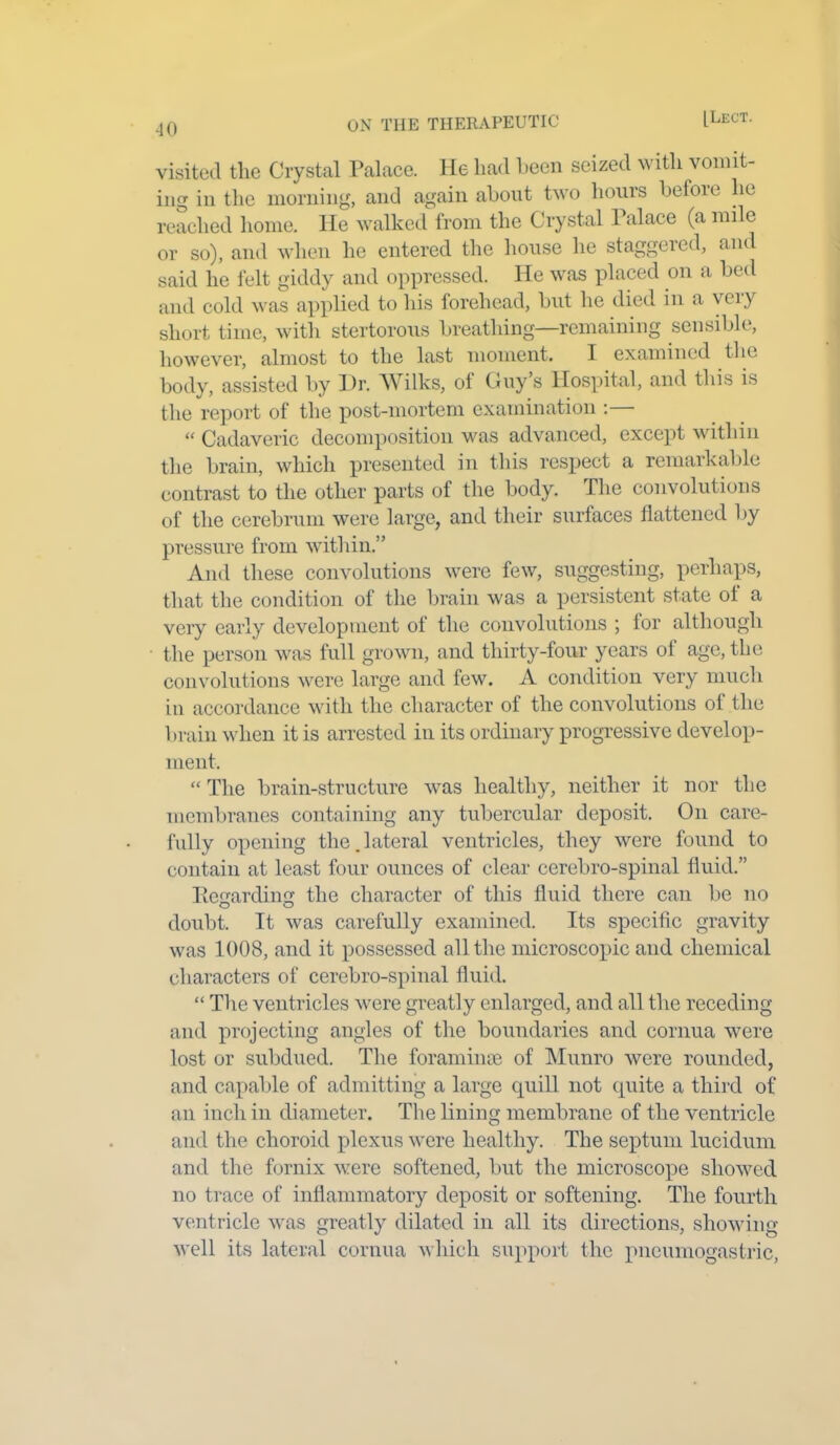 •10 visited the Crystal Palace. He had been seized with vomit- ing in the morning, and again about two hours before he reached home. He walked from the Crystal Palace (a mile or so), and when he entered the house he staggered, and said he felt giddy and oppressed. He was placed on a bed and cold was applied to his forehead, but he died in a very short time, with stertorous breathing—remaining sensible, however, almost to the last moment. I examined the body, assisted by Dr. Wilks, oi Guy’s Hospital, and this is the report of the post-mortem examination : « Cadaveric decomposition was advanced, except within the brain, which presented in this respect a remarkable contrast to the other parts of the body. The convolutions of the cerebrum were large, and their surfaces flattened by pressure from within.” And these convolutions were few, suggesting, perhaps, that the condition of the brain was a persistent state ol a very early development of the convolutions ; lor although the person was full grown, and thirty-four years ol age, the convolutions were large and few. A condition very much in accordance with the character of the convolutions of the brain when it is arrested in its ordinary progressive develop- ment. “ The brain-structure was healthy, neither it nor the membranes containing any tubercular deposit. On care- fully opening the. lateral ventricles, they were found to contain at least four ounces of clear cerebro-spinal fluid.” Regarding the character of this fluid there can be no doubt. It was carefully examined. Its specific gravity was 1008, and it possessed all the microscopic and chemical characters of cerebro-spinal fluid. “ The ventricles were greatly enlarged, and all the receding and projecting angles of the boundaries and cornua were lost or subdued. The foramince of Munro were rounded, and capable of admitting a large quill not quite a third of an inch in diameter. The lining membrane of the ventricle and the choroid plexus were healthy. The septum lucidum and the fornix were softened, but the microscope showed no trace of inflammatory deposit or softening. The fourth ventricle was greatly dilated in all its directions, showing well its lateral cornua which support the pneumogastric,