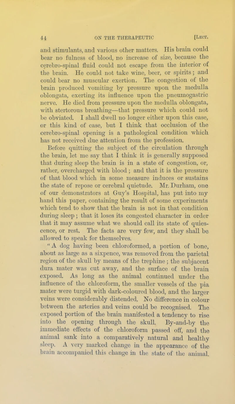 and stimulants, and various other matters. His brain could bear no fulness of blood, no increase of size, because the cerebro-spinal fluid could not escape from the interior of the brain. He could not take wine, beer, or spirits; and could bear no muscular exertion. The congestion of the brain produced vomiting by pressure upon the medulla oblongata, exerting its influence upon the pneumogastric nerve. He died from pressure upon the medulla oblongata, with stertorous breathing—that pressure which could not be obviated. I shall dwell no longer either upon this case, or this kind of case, but I think that occlusion of the cerebro-spinal opening is a pathological condition which has not received due attention from the profession. Before quitting the subject of the circulation through the brain, let me say that I think it is generally supposed that during sleep the brain is in a state of congestion, or, rather, overcharged with blood ; and that it is the pressure of that blood which in some measure induces or sustains the state of repose or cerebral quietude. Mr. Durham, one of our demonstrators at Guy’s Hospital, has put into my hand this paper, containing the result of some experiments which tend to show that the brain is not in that condition during sleep ; that it loses its congested character in order that it may assume what we should call its state of quies- cence, or rest. The facts are very few, and they shall be allowed to speak for themselves. “A dog having been chloroformed, a portion of bone, about as large as a sixpence, was removed from the parietal region of the skull by means of the trephine ; the subjacent dura mater was cut away, and the surface of the brain exposed. As long as the animal continued under the influence of the chloroform, the smaller vessels of the pia mater were turgid with dark-coloured blood, and the larger veins were considerably distended. No difference in colour between the arteries and veins could be recognised. The exposed portion of the brain manifested a tendency to rise into the opening through the skull. By-and-by the immediate effects of the chloroform passed off, and the animal sank into a comparatively natural and healthy sleep. A very marked change in the appearance of the brain accompanied this change in the state of the animal.